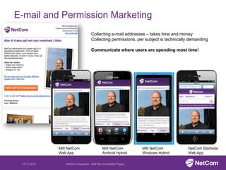 E-mail and Permission Marketing
                                   Collecting e-mail addresses – takes time and money
                                   Collecting permissions, per subject is technically demanding

                                   Communicate where users are spending most time!




              Mitt NetCom                  Mitt NetCom         Mitt NetCom          NetCom Startside
              Web App                      Android Hybrid      Windows Hybrid       Web App

 12.11.2012      NetCom Snapshot - Self Service Mobile Pages
 