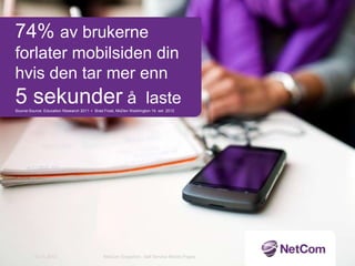 74% av brukerne
forlater mobilsiden din
hvis den tar mer enn
5 sekunder å laste
Source:Source: Education Research 2011 + Brad Frost, MoDev Washington 19. set. 2012




         12.11.2012                           NetCom Snapshot - Self Service Mobile Pages
 