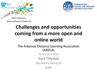 Challenges and opportunities
coming from a more open and
        online world
 The Arkansas Distance Learning Association
                  (ARDLA)
               10 October 2012
              Gard Titlestad
             Secretary General
                   ICDE
 