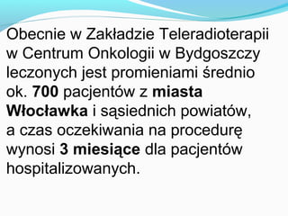 Obecnie w Zakładzie Teleradioterapii
w Centrum Onkologii w Bydgoszczy
leczonych jest promieniami średnio
ok. 700 pacjentów z miasta
Włocławka i sąsiednich powiatów,
a czas oczekiwania na procedurę
wynosi 3 miesiące dla pacjentów
hospitalizowanych.
 