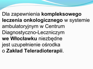 Dla zapewnienia kompleksowego
leczenia onkologicznego w systemie
ambulatoryjnym w Centrum
Diagnostyczno-Leczniczym
we Włocławku niezbędne
jest uzupełnienie ośrodka
o Zakład Teleradioterapii.
 