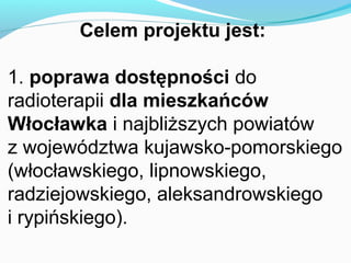 Celem projektu jest:

1. poprawa dostępności do
radioterapii dla mieszkańców
Włocławka i najbliższych powiatów
z województwa kujawsko-pomorskiego
(włocławskiego, lipnowskiego,
radziejowskiego, aleksandrowskiego
i rypińskiego).
 