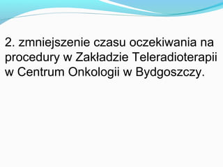 2. zmniejszenie czasu oczekiwania na
procedury w Zakładzie Teleradioterapii
w Centrum Onkologii w Bydgoszczy.
 