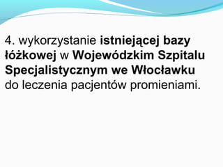 4. wykorzystanie istniejącej bazy
łóżkowej w Wojewódzkim Szpitalu
Specjalistycznym we Włocławku
do leczenia pacjentów promieniami.
 