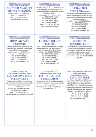 PASSERELLE (Comédie de la)                    PASSERELLE (Comédie de la)                    PASSERELLE (Comédie de la)
     102 rue Orfila Métro Gambetta                 102 rue Orfila Métro Gambetta                 102 rue Orfila Métro Gambetta
                                             LA LOUCHE EN OR La Louche en or est
 DOCTEUR ANAËL ET                                une invitation au voyage au pays de
                                                                                                    LE BAL DES
  MISTER CORANTIN                            l’imaginaire africain mêlant conte, théâtre,         ABEILLES Mathilde et
   octobre : dim. 14 à 15:00 h (4 pl.),                  musique et danse…                    Guillaume préparent leur émission de
       dim. 21 à 15:00 h (4 pl.),                 octobre sam. 13 à 14:00 h (4 pl.),         Radio Nature spéciale « Abeilles ». Ils
      dim. 28 à 15:00 h (4 pl.) 0 €                    mer. 17 à 14:00 h (4 pl.),            attendent l’arrivée de l’apiculteur local
       Merci de donner vos noms                       sam. 20 à 14:00 h (4 pl.),                       pour l’interviewer…
                                                       mer. 24 à 14:00 h (4 pl.),               octobre : sam. 13 à 15:30 h (4 pl.),
                                                      sam. 27 à 14:00 h (4 pl.),                     mer. 17 à 15:30 h (4 pl.),
                                                    mer. 31 à 14:00 h (4 pl.), 0 €                   sam. 20 à 15:30 h (4 pl.),
                                                      Merci de donner vos noms                      mer. 24 à 15:30 h (4 pl.),
                                                                                                    sam. 27 à 15:30 h (4 pl.),
                                                                                                   mer. 31 à 15:30 h (4 pl.) 0 €


     PASSERELLE (Comédie de la)                   PASSERELLE (Comédie de la)                     PASSERELLE (Comédie de la)
     102 rue Orfila Métro Gambetta                102 rue Orfila Métro Gambetta                  102 rue Orfila Métro Gambetta
     MONA AU PAYS                                 LE PETIT ROI DES                                  LES PETITS
      DES CONTES                                      FLEURS                                      FOUS DU FRIGO
 Pour son anniversaire, Mona reçoit une       C’est l’histoire d’un tout petit roi qui vit    Le petit pois frais et son amie la carotte
 console de jeu. Mais cette console n'est     dans un tout petit, tout petit château. Ce       vapeur prennent conscience qu’ils ne
    pas tout à fait comme les autres !          petit roi est passionné de jardinage         sont pas aussi populaires que la tarte à la
   octobre : sam. 13 à 17:00 h (4 pl.),         octobre : dim. 14 à 11:00 h (4 pl.),             framboise, délicieuse et sucrée !
        mer. 17 à 17:00 h (4 pl.),                    dim. 14 à 11:00 h (4 pl.),              octobre : dim. 14 à 16:30 h (4 pl.), dim.
        sam. 20 à 17:00 h (4 pl.),                    mer. 17 à 10:30 h (4 pl.),             21 à 16:30 h (4 pl.), dim. 28 à 16:30 h (4
         mer. 24 à 17:00 h (4 pl.),                   dim. 21 à 11:00 h (4 pl.),                               pl.) 0 €
        sam. 27 à 17:00 h (4 pl.),                     mer. 24 à 10:30 h (4 pl.),
       mer. 31 à 17:00 h (4 pl.) 0 €                  dim. 28 à 11:00 h (4 pl.),
                                                    mer. 31 à 10:30 h (4 pl.) 0 €




        PEPINIERE THEATRE                             PEPINIERE THEATRE                       PORTE ST MARTIN (Théâtre de la)
   7 rue Louis-le-Grand Métro Opéra              7 rue Louis-le-Grand Métro Opéra                   18 bld Saint-Martin
                                                                                                 Metro Strasbourg-St-Denis
 EMBRASSONS-NOUS                                  LES TISTICS - LES
   FOLLEVILLE !                                    FRANGLAISES                                    LES MENTEURS
                                                                                             Avec Bruno Chapelle , Nell Darmouni ,
 Ces noces improbables sont dominées          Sur scène, ils sont 12 comédiens, auteurs,        Sophie Gourdin , Roger Van Hool ,
par l’égoïsme et l’intérêt au détriment de   musiciens et vidéastes, amateurs de jeux de       Philippe Chevallier , Régis Laspalès ,
   l’amour, qui finira in extremis par                     mots savoureux                    Antoinette Moya De coups de théâtre en
                l’emporter                   octobre mar. 16 à 21:00 h (10 pl.), mer. 17     quiproquos désopilants, on rit sans cesse
   octobre : jeu. 11 à 19:00 h (14 pl.),                à 21:00 h (10 pl.) 0 €                jusqu'au dénouement le plus inattendu.
        ven. 12 à 19:00 h (14 pl.),                                                             octobre : jeu. 11 à 20:00 h (10 pl.),
       sam. 13 à 19:00 h (4 pl.) 0 €                                                                  ven. 12 à 20:00 h (10 pl.),
Merci de donner vos noms réservation J-1                                                             sam. 13 à 20:00 h (10 pl.),
                                                                                                     sam. 13 à 16:45 h (10 pl.),
                                                                                                  dim. 14 à 15:00 h (10 pl.) 15 €




                                                                                                                                     10
 