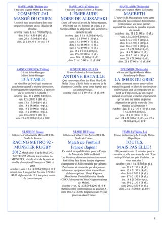 RANELAGH (Théâtre du)                          RANELAGH (Théâtre du)                         RANELAGH (Théâtre du)
   5 rue des Vignes Métro La Muette               5 rue des Vignes Métro La Muette              5 rue des Vignes Métro La Muette
    COMMENT J'AI                                  L'ÉMERAUDE                                            MACBETH
                                                                                               L’oeuvre de Shakespeare porte cette
   MANGÉ DU CHIEN                             NOIRE DE ALISSAPAKI                             universalité passionnante, foisonnante,
    Un récit haut en couleurs dans une         Dans la France d’avant, le Prince régnant,         vertigineuse, qui nous permet
   langue résolument drôle, décalée et           très porté sur les femmes et le jeu, a le    aujourd’hui encore de prendre le pouls
                 absurde.                     fâcheux défaut de dépenser sans compter la                     du monde
    octobre : sam. 13 à 17:00 h (0 pl.),                      cassette royale                   octobre : jeu. 11 à 21:00 h (10 pl.),
        dim. 14 à 19:30 h (10 pl.),                octobre : jeu. 11 à 19:00 h (10 pl.),             ven. 12 à 21:00 h (10 pl.),
        sam. 20 à 17:00 h (10 pl.),                      ven. 12 à 19:00 h (10 pl.),                sam. 13 à 21:00 h (10 pl.),
       dim. 21 à 19:30 h (10 pl.) 0 €                   sam. 13 à 19:00 h (10 pl.),                 dim. 14 à 17:00 h (10 pl.),
                                                        dim. 14 à 15:00 h (10 pl.),                 mar. 16 à 21:00 h (10 pl.),
                                                        mer. 17 à 19:00 h (10 pl.),                 mer. 17 à 21:00 h (10 pl.),
                                                        jeu. 18 à 19:00 h (10 pl.),                  jeu. 18 à 21:00 h (10 pl.),
                                                        ven. 19 à 19:00 h (10 pl.),                 ven. 19 à 21:00 h (10 pl.),
                                                         sam. 20 à 19:00 h (10 pl.)                 sam. 20 à 21:00 h (10 pl.),
                                                     , dim. 21 à 15:00 h (10 pl.) 0 €              dim. 21 à 17:00 h (10 pl.) 0 €

      SAINT-GEORGES (Théâtre)                         SENTIER DES HALLES                             SPLENDID (Théâtre du)
         51 rue Saint-Georges                       50 rue d'Aboukir Métro Sentier                48 rue du Fbg-St-Martin Métro
         Métro Saint-Georges                                                                           Strasbourg-St-Denis
                                                ANTOINE BATAILLE
          13 À TABLE                           Que vous soyez fans des Pink Floyd, de          LA SŒUR DU GREC
   un réveillon de Noël qui tourne au         Philip Glass, d'Erik Satie ou encore de la         Mais comment passer un réveillon
 cauchemar quand le maître de maison,         chanteuse Camille, vous serez happés par       tranquille quand on cherche un titre pour
hystériquement superstitieux, s’aperçoit                  ce jeune prodige…                    son bouquin, que sa compagne est au
       qu’ils vont être 13 à table !            octobre : lun. 15 à 19:45 h (15 pl.) 0 €         bord de l’explosion, qu’un couple
   octobre : jeu. 11 à 20:00 h (10 pl.),                                                     prétend avoir loué le même appartement,
       ven. 12 à 20:00 h (10 pl.),                                                                 qu’un ami psy arrive en pleine
       sam. 13 à 17:00 h (10 pl.),                                                               dépression et que la soeur du Grec
        dim. 14 à 16:00 h (10 pl.),                                                                   menace de débarquer ?
        mar. 16 à 20:00 h (10 pl.),                                                           octobre : jeu. 11 à 21:30 h (10 pl.), mer.
        mer. 17 à 20:00 h (10 pl.),                                                                     17 à 21:30 h (10 pl.),
        jeu. 18 à 20:00 h (10 pl.),                                                                  jeu. 18 à 21:30 h (10 pl.),
     ven. 19 à 20:00 h (10 pl.), 10 €                                                           mer. 24 à 21:30 h (10 pl.), jeu. 25 à
                                                                                                        21:30 h (10 pl.) 12 €


            STADE DE France                                STADE DE France                           TEMPLE (Théâtre Le)
 Billetterie-Collectivités Métro RER B-         Billetterie-Collectivités Métro RER B-        18 rue du faubourg du Temple Métro
             Stade de France                                Stade de France                                République
 RACING METRO 92 -                                   Match de Football                              TOUTES,
  MUNSTER RUGBY                                       France /Japon!                             MAIS PAS ELLE !
                                                Ce match de qualification pour la Coupe       Elle pensait avoir 10 minutes pour le
 2012 Match de H Cup le RACING                         du Monde de 2014 au Brésil            convaincre, elle aura toute la nuit ! Une
   METRO 92 affronte les irlandais du          Les bleus en pleine reconstruction auront      nuit qu'il n'est pas prêt d'oublier... et
 MUNSTER, tête de série de la poule et           fort à faire face à une équipe nipponne                  vous non plus !
  double champion d’Europe en 2006 et          championne d’Asie entraînée par Alberto          octobre : jeu. 11 à 21:30 h (4 pl.),
                    2008                        Zaccheroni et emmenée par des joueurs                ven. 12 à 21:30 h (4 pl.),
octobre : sam. 13 à 14:30 h (200 pl.) 10 €      talentueux qui jouent dans les meilleurs            sam. 13 à 21:30 h (4 pl.),
retrait Jour J, au guichet X entre 12h30 et         clubs européens : Shinji Kagawa                 dim. 14 à 17:00 h (4 pl.),
14h30 règlement de 10 € sur place munis           (Manchester United) Keisuke Honda                 mer. 17 à 21:30 h (4 pl.),
              de contremarque                 (CSKA Moscou) ou Yûto Nagatomo (inter                  jeu. 18 à 21:30 h (4 pl.),
                                                                 de Milan).                          ven. 19 à 21:30 h (4 pl.),
                                                octobre : ven. 12 à 21:00 h (200 pl.) 5 €           sam. 20 à 21:30 h (4 pl.),
                                               Retrait contre contremarque au guichet X            dim. 21 à 17:00 h (4 pl.) 0 €
                                              entre 18h et 21h30h. Règlement de 5 € par
                                                           place au stade France




                                                                                                                                     11
 