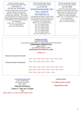 Théâtre des Béliers Parisiens                   TRISTAN BERNARD (Théâtre)                      TRISTAN BERNARD (Théâtre)
      14 bis rue Sainte Isaure Métro Jules               64 rue du Rocher Métro Villiers                64 rue du Rocher Métro Villiers
                Joffrin (ligne 12)
                                                          LA FAUTE                                                LE SCOOP
        GUEULE D'ANGE                                D'ORTHOGRAPHE EST                                   ll faut être le plus malin, le plus
    Laurent est dans la fuite en avant : plutôt                                                     ambitieux et surtout le plus rapide. Mais
        que de s’attacher à une femme en                 MA LANGUE                                   quand on rate un scoop c'est souvent
      particulier, il cumule les sorties et les                                                        parce qu'on a été trop malin, trop
    aventures sans lendemain… Mais quand                MATERNELLE                                      ambitieux et surtout trop rapide.
   il se fait aborder par une femme à la vertu        Comment devenir Proust ? Faut-il lire les     octobre : jeu. 11 à 21:00 h (10 pl.), ven.
   légère, parlant comme une poissonnière et         Livre de poche par ordre de numéros ? Par                 12 à 21:00 h (10 pl.),
    ne le lâchant pas d’une semelle, toute sa         quel mystère ce qu’on écrit est génial le             sam. 13 à 18:00 h (10 pl.),
                  vie va basculer !                       soir même et nul le lendemain ?                 sam. 13 à 21:00 h (10 pl.) 0 €
        octobre : jeu. 11 à 19:00 h (8 pl.),             octobre : jeu. 11 à 19:00 h (10 pl.),
              ven. 12 à 19:00 h (8 pl.),                     ven. 12 à 19:00 h (10 pl.),
           dim. 14 à 16:00 h (8 pl.) 0 €                     sam. 13 à 16:00 h (10 pl.),
                                                             mar. 16 à 19:00 h (10 pl.),
                                                             mer. 17 à 19:00 h (10 pl.),
                                                              jeu. 18 à 19:00 h (10 pl.),
                                                             ven. 19 à 19:00 h (10 pl.),
                                                           sam. 20 à 16:00 h (10 pl.), 0 €



                                                             Vedettes de Paris
                                                         Au pied de la Tour Eiffel.
                                 Accès piétons par le pont d'Iéna, rive gauche ou par le pont de Bir-Hakeim
                                                     CROISIERE COMMENTEE
                                                              Durée 1 heure
                                                      4 € / Billet à retirer au SPF
                                                   (gratuit pour les moins de 4 ans)

                                                                 Validité 1 an

   Horaire du Lundi au Vendredi
                                                  11h00 - 11h45 - 12h30 - 13h15 - 14h00 - 14h45 - 15h30 - 16h15

                                                  17h00 - 17h45 - 18h30 - 19h15 - 20h00 - 20h45
    Horaires Samedi et Dimanche

                                                  10h30 - 11h00 - 11h30 - 12h00 - 12h30 - 13h00 - 13h30 - 14h00

                                                  14h30 - 15h00 - 15h30 - 16h00 - 16h30 - 17h00 - 17h30 - 18h00

                                                  18h30 - 19h00 - 19h30 - 20h00 - 20h30 - 21h00




                     LA CITE DES SCIENCES                                                           CINEMA MK2
                       ET DE L'INDUSTRIE
                      30 Corentin Cariou 75018                                              7 € / Billet à retirer au SPF
                           Metro Villette
                                                                                                  Disponibles au SPF
                   Cite des Sciences
               2 ans à 7 ans ou 5-12ans
                                  3€
Billets valable 1 an Venir chercherles billets au SPF




                                                                                                                                           12
 