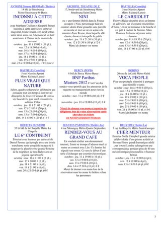 ANTOINE Simone BERRIAU (Théâtre)                    ARCHIPEL THEATRE DE L'                            BASTILLE (Comédie)
      14 bld de Strasbourg                        17, boulevard de Strasbourg Métro                    5 rue Nicolas Appert
    Métro Strasbourg-St-Denis                           Strasbourg Saint Denis                        Métro Richard-Lenoir
   INCONNU À CETTE                                              NINI                               LE CABRIOLET
                                                ou « une femme libérée dans la France         Thierry décide de partir avec sa femme
       ADRESSE                                    occupée » Nini, personnage haut en          en cabriolet, sur les routes ensoleillées
avec Stéphane Guillon et Gaspard Proust        couleur, dotée d'une gouaille sans pareille   d’Italie. Un air de romance à la bouche il
   Inconnu à cette adresse est un texte          se raconte et met sa vie en scène à la          est prêt à raviver la flamme. Mais
magistral, bouleversant. Dix neuf lettres       manière d'une Revue, dans laquelle elle          Florence fredonne déjà une autre
entre deux amis, un Allemand et un Juif           chante, danse et interpelle le public                       chanson…
  américain, à l’heure de la montée du            octobre : jeu. 11 à 21:30 h (10 pl.),          octobre jeu. 11 à 19:30 h (20 pl.),
                 nazisme.                            ven. 12 à 21:30 h (10 pl.) 12 €                  ven. 12 à 19:30 h (20 pl.),
   octobre : jeu. 11 à 19:00 h (10 pl.),              Merci de donner vos noms                       sam. 13 à 19:30 h (20 pl.),
        ven. 12 à 19:00 h (10 pl.),                                                                 dim. 14 à 17:00 h (20 pl.) 0 €
       mar. 16 à 19:00 h (10 pl.),
       mer. 17 à 19:00 h (10 pl.),
        jeu. 18 à 19:00 h (10 pl.),
       ven. 19 à 19:00 h (10 pl.),
 mar. 23 à 19:00 h (10 pl.), 19 € pour 2

         BASTILLE (Comédie)                                 BERCY (POPB)                                     BOBINO
          5 rue Nicolas Appert                        8 bld de Bercy Métro Bercy                  20 rue de la Gaîté Métro Gaîté
         Métro Richard-Lenoir
                                                     BNP Paribas                                    VOCA PEOPLE
     PLUS VRAIE QUE                              Masters 2012 C’est l’un des                  Pour un spectacle vitaminé à partager
                                                                                                       avec famille et amis
        NATURE                                rendez-vous sportifs que les amoureux de la      octobre : mar. 16 à 19:00 h (10 pl.),
Julien, quadra séducteur et célibataire qui      raquette ne manqueraient pour rien au              mer. 17 à 19:00 h (10 pl.),
  consacre tout son temps à son travail                          monde                              jeu. 18 à 16:00 h (10 pl.),
 désespère de trouver l’amour. Il voit sa        octobre : mer. 31 à 19:00 h (60 pl.) 0 €          ven. 19 à 19:00 h (10 pl.),
  vie basculer le jour où il rencontre la                                                          mar. 23 à 19:00 h (10 pl.),
              sublime Chloé                    novembre : jeu. 01 à 19:00 h (10 pl.) 0 €           mer. 24 à 19:00 h (10 pl.),
   octobre : jeu. 11 à 21:00 h (20 pl.),                                                            jeu. 25 à 19:00 h (10 pl.),
        ven. 12 à 21:00 h (20 pl.),           Merci de donner vos noms et numéro de              ven. 26 à 19:00 h (10 pl.) 15 €
        sam. 13 à 21:00 h (20 pl.),           téléphone lors de votre réservation venir            Merci de donner vos noms
        sam. 13 à 17:00 h (20 pl.),                      chercher les billets
     dim. 14 à 15:00 h (20 pl.) 11 €               au Secours populaire français

          BOUFFES DU NORD                        BOUFFES PARISIENS (Théâtre des)                     BRUYERE (Théâtre La)
    37 bi bld de la Chapelle Métro La          4 rue Monsigny Métro Quatre Septembre          5 rue La Bruyère Métro Saint-Georges
                 Chapelle
                                                  RENDEZ-VOUS AU                                  CHER MENTEUR
    LE 6° CONTINENT                                 GRAND CAFÉ                               Béatrice Stella Campbell grande actrice
   Ponctué avec humour par un texte de                                                        célébre dotée d'une plume acidulé et
Daniel Pennac qui épingle avec une ironie         En voulant résilier son abonnement         Bernard Shaw grand dramatique adulé
  tranchante notre coupable incapacité à      internet, Emmi se trompe d’adresse mail et       par le tout-Londre echangèrent une
 respecter la planète cette grande histoire    rentre en contact avec Léo. Ce dernier lui    correspondance pendant plus de 40 ans
   de la migration de nos déchets en un        signale son erreur. Ce sera le début d’une    mélant intrigue personnelles et humour
            joyeux opéra bouffe               série d’échanges par courrier électronique.                      british
    octobre : mar. 16 à 21:00 h (6 pl.),           octobre : jeu. 11 à 19:00 h (10 pl.),        octobre : jeu. 11 à 19:00 h (4 pl.),
         mer. 17 à 20:00 h (6 pl.),                     ven. 12 à 19:00 h (10 pl.),                  ven. 12 à 19:00 h (4 pl.),
          jeu. 18 à 21:00 h (6 pl.),                   sam. 13 à 19:00 h (10 pl.),                sam. 13 à 19:00 h (4 pl.) 0 €
         ven. 19 à 21:00 h (6 pl.),                   dim. 14 à 17:30 h (10 pl.) 0 €
       sam. 20 à 21:00 h (6 pl.) 0 €              Merci de donner vos noms lors de la
                                               réservation sans les noms le théâtre refuse
                                                              les personnes




                                                                                                                                       3
 