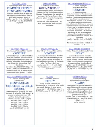 CAFE DE LA GARE                                  CASINO DE PARIS                         CHAMPS ELYSEES (Théâtre des)
41 rue du Temple Métro Hôtel-de-Ville                  16 rue Clichy Métro Trinité                    15 avenue Montaigne
 COMMENT L’ESPRIT                                   GUY MARCHAND                                      Métro Alma-Marceau

 VIENT AUX FEMMES                              Il revisite les plus grandes mélodies de la                  CONCERT
                                               chanson française, Le cinéma de Claude                       Le Requiem de Mozart
  Une pure régalade pleine de peps, une        Nougaro, Douce France, Que reste-t-il de          Chef-d’oeuvre parmi les chefs-d’oeuvre, le
 joyeuse récréation anti-spleen, juste ce         nos amours de Charles Trenet… Des               Requiem de Mozart n’en finit pas de nous
    qu’il faut à nos esprits saturés. »        chansons qui ont traversées le temps sans        émouvoir. Cette ultime page du compositeur,
octobre : ven. 12 à 21:55 h (20 pl.), sam.                                                             qui alimente encore les passions
                                                                  une ride                       musicologiques, est servie ici par le choeur
 13 à 21:55 h (10 pl.), dim. 14 à 17:00 h       octobre : lun. 29 à 20:00 h (30 pl.) 10 €
                (20 pl.) 0 €                                                                      d’un des plus grands festivals allemands,
                                                  Merc ide donner vos noms lors de la           celui du Schleswig Holstein, et un quatuor de
                                                                réservation                     solistes d’exception avec notamment le ténor
                                                                                                 Werner Güra. En prélude à ce Requiem, le
                                                                                                     chef Rolf Beck s’attache à nous faire
                                                                                                 découvrir le Miserere d’E.T.A. Hoffmann,
                                                                                                   une partition de 1809 de ce compositeur
                                                                                                   allemand plus connu pour sa production
                                                                                                lyrique. Merci de donner vos noms lors de la
                                                                                                                  réservation
                                                                                                 octobre : lun. 22 à 20:00 h (40 pl.) 5 €

                                                                                                Réservation au plus tard le vendredi 19
                                                                                                          octobre à 12 h30

        CHATELET (Théâtre du)                           CHATELET (Théâtre du)                       Cirque D'HIVER BOUGLIONE
 2 rue Edouard Colonne Métro Châtelet            2 rue Edouard Colonne Métro Châtelet           110 rue Amelot Métro Filles du Calvaire
            CONCERT                                         CONCERT                                            ECLAT
Autour de Bernstein En écho à West Side         Les musiques du cinéma muet Pour fêter              Au coeur du plus ancien cirque du
 Story, les différentes oeuvres cultes de       ses trente ans, l’Orchestre Français des        monde, retrouvez acrobates, trapézistes,
 Bernstein inspirent les jeunes musiciens       Jeunes fait son cinéma : Symphonie du             tigres, chiens et chevaux, ainsi que les
de jazz d’aujourd’hui. Hommage à celui         Nouveau Monde, ouvertures de Guillaume            clowns et l'orchestre du Cirque d'Hiver,
   qui fut tout à la fois un génial chef              tell et Peer Gynt…dès 8 ans                  le tout présenté par Monsieur Loyal.
                d’orchestre                     octobre : dim. 28 à 11:00 h (10 pl.) 0 €        octobre : sam. 20 à 14:00 h (10 pl.), sam.
novembre : dim. 18 à 11:00 h (10 pl.) 0 €        Merci de donner vos noms lors de la             20 à 17:00 h (10 pl.), dim. 21 à 14:00 h
 Atelier à 9 h30 concert à 11 h merci de                       réservations                      (10 pl.), dim. 21 à 17:00 h (10 pl.) 12 €
donner vos noms lors de la réervation et
  de confirmer votre présence à l'atelier

 Cirque Diana MORENO BORMANN                                    CLAVEL                                  COMEDIA (Théâtre)
     112 rue de la Haie Coq, Porte                    3 rue Clavel Métro Pyrénnées                       4 bld de Strasbourg
            d'Aubervilliers                                                                          Métro Strasbourg-Saint-Denis
                                                             JEFFREY
   BIENVENUE AU                                     Jeffrey, un jeune comédien gay,                           ALADIN
                                               déboussolé par sa vie sexuelle futile, prend      Pour conquérir le princesse Yasmine, il
CIRQUE DE LA BELLE                               une grande décision : il arrête le sexe !       saura faire preuve de bravoure, de ruse
      EPOQUE                                   octobre : jeu. 11 à 21:30 h (4 pl.), jeu. 18 à     et de courage. Déjouant les nombreux
 Les animaux de la ménagerie font partie       21:30 h (4 pl.), jeu. 25 à 21:30 h (4 pl.) 0 €     chausse-trappes ils triompheront de la
intégrante de la famille. On le ressent à la                                                      cupidité du terrible Jaffar pour le plus
    douceur avec ils sont dressés, et la                                                                  grand bonheur de tous.
     drôlerie des numéros présentés.                                                            octobre : sam. 13 à 14:00 h (20 pl.), sam.
   octobre : sam. 13 à 15:00 h (30 pl.),                                                         20 à 14:00 h (20 pl.), sam. 27 à 14:00 h
        dim. 14 à 15:00 h (30 pl.),                                                                            (20 pl.) 10 €
        mer. 17 à 15:00 h (30 pl.),                                                                          en 1er catégorie
        sam. 20 à 15:00 h (30 pl.),
        dim. 21 à 15:00 h (30 pl.),
      mer. 24 à 15:00 h (30 pl.), 6 €




                                                                                                                                           4
 