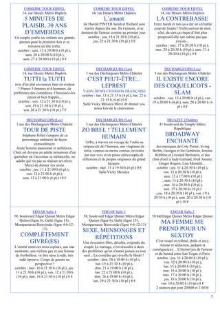 COMEDIE TOUR EIFFEL                          COMEDIE TOUR EIFFEL                             COMEDIE TOUR EIFFEL
      14, rue Desaix Métro Dupleix                 14, rue Desaix Métro Dupleix                    14, rue Desaix Métro Dupleix
      5 MINUTES DE                                          L’amant                              LA CONTREBASSE
                                              de Harold PINTER Sarah et Richard sont           Entre Sarah et moi ça a été un véritable
     PLAISIR, 30 ANS                           mariés depuis dix ans. Ils s'aiment, et se      coup de foudre ! Enfin surtout de mon
      D’EMMERDES                             donnent de l'amour comme au premier jour.           côté, du sien ça risque d’être plus
Un couple confie ses enfants aux grands-         octobre : jeu. 18 à 21:30 h (10 pl.),           progressif elle sait même pas que
  parents pour la première fois et se               jeu. 25 à 21:30 h (10 pl.) 5 €                            j'existe...
         retrouve en tête à tête.                                                               octobre : mer. 17 à 20:30 h (10 pl.),
 octobre : sam. 13 à 20:00 h (10 pl.),                                                          mer. 24 à 20:30 h (10 pl.), mer. 31 à
       sam. 20 à 20:00 h (10 pl.),                                                                      20:30 h (10 pl.) 5 €
     sam. 27 à 20:00 h (10 pl.) 8 €

       COMEDIE TOUR EIFFEL                            DECHARGEURS (Les)                               DECHARGEURS (Les)
      14, rue Desaix Métro Dupleix             3 rue des Déchargeurs Métro Châtelet            3 rue des Déchargeurs Métro Châtelet
       TUTTI la TUTTI                            C'EST PEUT-ÊTRE...                             IL EXISTE ENCORE
 nvie d'un plat savoureux haut en couleur
   ? Prenez 5 femmes et 4 hommes, de
                                                      LEPREST                                  DES COQUELICOTS -
                                             YANN DENIS CHANSON FRANÇAISE
préférence des comédiens. Choisissez-les
                                             octobre : lun. 15 à 21:15 h (4 pl.), lun. 22 à
                                                                                                      SLAM
         juteux et bien frappés,,,                                                             octobre : ven. 12 à 20:00 h (4 pl.), ven.
   octobre : ven. 12 à 21:30 h (10 pl.),                  21:15 h (4 pl.) 0 €
                                             Salle Vicky Messica Merci de donner vos          19 à 20:00 h (4 pl.), sam. 20 à 20:00 h (4
        ven. 19 à 21:30 h (10 pl.),                                                                            pl.) 0 €
       ven. 26 à 21:30 h (10 pl.) 7 €                noms lors de la réservation


         DECHARGEURS (Les)                            DECHARGEURS (Les)                                DEJAZET (Théâtre)
  3 rue des Déchargeurs Métro Châtelet         3 rue des Déchargeurs Métro Châtelet               41 boulevard du Temple Métro
                                                                                                           République
      TOUR DE PISTE                          ZO BREL ! TELLEMENT
      Stéphane Hillel s'empare de ce
                                                   HUMAIN                                             BROADWAY
      personnage ordinaire de façon
              extraordinaire                   !offre, à travers un voyage de l’aube au               ENCHANTÉ
 Jeune homme passionné et ambitieux,          crépuscule de l’humain, une vingtaine de            des musiques de Cole Porter, Irving
Chris est devenu un adulte prisonnier d'un    titres, connus ou moins connus, revisités       Berlin, Georges et Ira Gershwin, Jerome
quotidien où s'accentue sa mélancolie, un      par une voix et un piano entrecoupés de          Robbins et Leonard Bernstein, et des
 adulte qui n'a pas su réaliser ses rêves.   réflexions et de propos originaux du grand       clins d'oeil à Judy Garland, Fred Astaire,
        Merci de donner vos noms                                Jacques.                            Ginger Rogers, Lisa Minnelli…
    octobre : jeu. 11 à 21:00 h (6 pl.),        octobre : mer. 31 à 19:30 h (6 pl.) 0 €           octobre : jeu. 11 à 20:30 h (10 pl.),
         ven. 12 à 21:00 h (6 pl.),                       Salle Vicky Messica                           ven. 12 à 20:30 h (10 pl.),
      sam. 13 à 21:00 h (6 pl.) 10 €                                                                     sam. 13 à 17:00 h (10 pl.)
                                                                                                       , sam. 13 à 20:30 h (10 pl.)
                                                                                                      , mar. 16 à 20:30 h (10 pl.),
                                                                                                        mer. 17 à 20:30 h (10 pl.)
                                                                                                 , jeu. 18 à 20:30 h (10 pl.), ven. 19 à
                                                                                               20:30 h (10 pl.), sam. 20 à 20:30 h (10
                                                                                                                 pl.) 10 €

             EDGAR Salle 1                                EDGAR Salle 1                                   EDGAR Salle 2
58, boulevard Edgar Quinet Métro Edgar       58, boulevard Edgar Quinet Métro Edgar           58 bld Edgar Quinet Métro Edgar Quinet
    Quinet (ligne 6), Gaîté (ligne 13),          Quinet (ligne 6), Gaîté (ligne 13),
Montparnasse Bienvenüe (ligne 4-6-12-        Montparnasse Bienvenüe (ligne 4-6-12-13)
                                                                                                   MA FEMME ME
                   13)
                                             SEXE, MENSONGES ET                                   PREND POUR UN
    COMPLÈTEMENT                                RÉPÉTITIONS                                          SEXTOY
      GIVRÉ(ES)                               Une évocation libre, décalée, originale du         C'est visuel et rythmé, drôle et sexy.
L’amitié entre ces trois copines, une star    couple Le mariage, c'est résoudre à deux              Amour et séduction, jackpot et
montante, une styliste gay et une femme      des problèmes qu'on n'aurait jamais eu tout      conséquences… L'éternel jeu de l'amour
de footballeur, va être mise à rude, très     seul... La comédie qui réveille la libido !       et du hasard entre Las Vegas et Paris
   rude épreuve. Coups de gueule en              octobre : dim. 14 à 19:00 h (10 pl.),           octobre : jeu. 11 à 20:00 h (10 pl.),
              perspective !                             lun. 15 à 21:30 h (10 pl.),                   ven. 12 à 20:00 h (10 pl.),
octobre : mer. 10 à 21:30 h (10 pl.), jeu.             dim. 21 à 19:00 h (10 pl.),                    lun. 15 à 20:00 h (10 pl.),
11 à 21:30 h (10 pl.), ven. 12 à 21:30 h               lun. 22 à 21:00 h (10 pl.),                    mar. 16 à 20:00 h (10 pl.),
 (10 pl.), mar. 16 à 21:30 h (10 pl.) 8 €              dim. 28 à 19:00 h (10 pl.),                    mer. 17 à 20:00 h (10 pl.),
                                                      lun. 29 à 21:30 h (10 pl.) 8 €                   jeu. 18 à 20:00 h (10 pl.),
                                                                                                    ven. 19 à 20:00 h (10 pl.) 8 €
                                                                                                 2 séances par jour 20H00 et 21H30

                                                                                                                                      5
 
