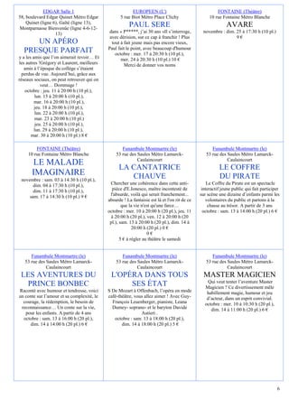 EDGAR Salle 1                               EUROPEEN (L')                                 FONTAINE (Théâtre)
58, boulevard Edgar Quinet Métro Edgar             5 rue Biot Métro Place Clichy                   10 rue Fontaine Métro Blanche
    Quinet (ligne 6), Gaîté (ligne 13),
Montparnasse Bienvenüe (ligne 4-6-12-
                                                       PAUL SERE                                            AVARE
                   13)                       dans « P*****, j’ai 30 ans »Il s’interroge,       novembre : dim. 25 à 17:30 h (10 pl.)
                                             avec dérision, sur ce cap à franchir ! Plus                       9€
     UN APÉRO                                 tout à fait jeune mais pas encore vieux,
                                            Paul fait le point, avec beaucoup d'humour
  PRESQUE PARFAIT                               octobre : mer. 17 à 20:30 h (10 pl.),
y a les amis que l’on aimerait revoir… Et          mer. 24 à 20:30 h (10 pl.) 10 €
les autres !Grégory et Laurent, meilleurs            Merci de donner vos noms
   amis à l’époque du collège s’étaient
  perdus de vue. Aujourd’hui, grâce aux
réseaux sociaux, on peut retrouver qui on
             veut… Dommage !
   octobre : jeu. 11 à 20:00 h (10 pl.),
         lun. 15 à 20:00 h (10 pl.),
         mar. 16 à 20:00 h (10 pl.),
         jeu. 18 à 20:00 h (10 pl.),
         lun. 22 à 20:00 h (10 pl.),
         mar. 23 à 20:00 h (10 pl.)
          jeu. 25 à 20:00 h (10 pl.),
         lun. 29 à 20:00 h (10 pl.),
       mar. 30 à 20:00 h (10 pl.) 8 €

        FONTAINE (Théâtre)                         Funambule Montmartre (le)                        Funambule Montmartre (le)
    10 rue Fontaine Métro Blanche               53 rue des Saules Métro Lamarck-                 53 rue des Saules Métro Lamarck-
                                                           Caulaincourt                                     Caulaincourt
      LE MALADE
                                                  LA CANTATRICE                                         LE COFFRE
      IMAGINAIRE                                     CHAUVE                                             DU PIRATE
 novembre : sam. 03 à 14:30 h (10 pl.),
       dim. 04 à 17:30 h (10 pl.),           Chercher une cohérence dans cette anti-              Le Coffre du Pirate est un spectacle
       dim. 11 à 17:30 h (10 pl.),            pièce d'E.Ionesco, maître incontesté de          interactif jeune public qui fait participer
     sam. 17 à 14:30 h (10 pl.) 9 €          l'absurde, voilà qui serait franchement...       sur scène une dizaine d’enfants parmi les
                                            absurde ! La fantaisie est là et l'on rit de ce      volontaires du public et partons à la
                                                    que la vie n'est qu'une farce…                chasse au trésor. A partir de 3 ans
                                            octobre : mer. 10 à 20:00 h (20 pl.), jeu. 11       octobre : sam. 13 à 14:00 h (20 pl.) 6 €
                                             à 20:00 h (20 pl.), ven. 12 à 20:00 h (20
                                             pl.), sam. 13 à 20:00 h (20 pl.), dim. 14 à
                                                          20:00 h (20 pl.) 0 €
                                                                  0€
                                                   5 € à régler au théâtre le samedi


      Funambule Montmartre (le)                    Funambule Montmartre (le)                        Funambule Montmartre (le)
   53 rue des Saules Métro Lamarck-             53 rue des Saules Métro Lamarck-                 53 rue des Saules Métro Lamarck-
              Caulaincourt                                 Caulaincourt                                     Caulaincourt
 LES AVENTURES DU                            L'OPÉRA DANS TOUS                                  MASTER MAGICIEN
                                                                                                  Qui veut tenter l’aventure Master
  PRINCE BONBEC                                   SES ÉTAT                                      Magicien ? Ce divertissement mêle
Raconté avec humour et tendresse, voici     S De Mozart à Offenbach, l’opéra en mode             habillement magie, humour et jeu
un conte sur l’amour et sa complexité, le   café-théâtre, vous allez aimer ! Avec Guy-           d’acteur, dans un esprit convivial.
  courage, la rédemption, le besoin de        François Leuenberger, pianiste, Leana             octobre : mer. 10 à 10:30 h (20 pl.),
 reconnaissance… Un conte sur la vie,         Dumey- soprano- et le baryton Davide                 dim. 14 à 11:00 h (20 pl.) 6 €
   pour les enfants. A partir de 4 ans                       Autieri .
  octobre : sam. 13 à 16:00 h (20 pl.),        octobre : sam. 13 à 18:00 h (20 pl.),
     dim. 14 à 14:00 h (20 pl.) 6 €                dim. 14 à 18:00 h (20 pl.) 5 €




                                                                                                                                        6
 