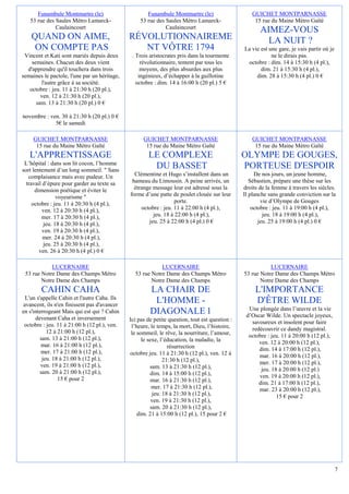 Funambule Montmartre (le)                      Funambule Montmartre (le)                      GUICHET MONTPARNASSE
   53 rue des Saules Métro Lamarck-               53 rue des Saules Métro Lamarck-                   15 rue du Maine Métro Gaîté
              Caulaincourt                                   Caulaincourt
                                                                                                       AIMEZ-VOUS
    QUAND ON AIME,                            RÉVOLUTIONNAIREME                                          LA NUIT ?
     ON COMPTE PAS                               NT VÔTRE 1794                                  La vie est une gare, je vais partir où je
 Vincent et Kati sont mariés depuis deux       . Trois aristocrates pris dans la tourmente                  ne le dirais pas.
    semaines. Chacun des deux vient                révolutionnaire, tentent par tous les         octobre : dim. 14 à 15:30 h (4 pl.),
  d'apprendre qu'il touchera dans trois            moyens, des plus absurdes aux plus                  dim. 21 à 15:30 h (4 pl.),
semaines le pactole, l'une par un héritage,       ingénieux, d’échapper à la guillotine              dim. 28 à 15:30 h (4 pl.) 0 €
        l'autre grâce à sa société.              octobre : dim. 14 à 16:00 h (20 pl.) 5 €
   octobre : jeu. 11 à 21:30 h (20 pl.),
        ven. 12 à 21:30 h (20 pl.),
      sam. 13 à 21:30 h (20 pl.) 0 €

novembre : ven. 30 à 21:30 h (20 pl.) 0 €
             5€ le samedi

     GUICHET MONTPARNASSE                           GUICHET MONTPARNASSE                            GUICHET MONTPARNASSE
      15 rue du Maine Métro Gaîté                    15 rue du Maine Métro Gaîté                     15 rue du Maine Métro Gaîté
   L'APPRENTISSAGE                                    LE COMPLEXE                               OLYMPE DE GOUGES,
 L’hôpital : dans son lit cocon, l’homme
sort lentement d’un long sommeil. " Sans
                                                       DU BASSET                                PORTEUSE D'ESPOIR
   complaisance mais avec pudeur. Un            Clémentine et Hugo s’installent dans un              De nos jours, un jeune homme,
  travail d’épure pour garder au texte sa      hameau du Limousin. A peine arrivés, un             Sébastien, prépare une thèse sur les
      dimension poétique et éviter le           étrange message leur est adressé sous la        droits de la femme à travers les siècles.
                voyeurisme "                  forme d’une patte de poulet clouée sur leur       Il planche sans grande conviction sur la
     octobre : jeu. 11 à 20:30 h (4 pl.),                         porte.                                vie d’Olympe de Gouges
         ven. 12 à 20:30 h (4 pl.),                octobre : jeu. 11 à 22:00 h (4 pl.),             octobre : jeu. 11 à 19:00 h (4 pl.),
         mer. 17 à 20:30 h (4 pl.),                     jeu. 18 à 22:00 h (4 pl.),                       jeu. 18 à 19:00 h (4 pl.),
          jeu. 18 à 20:30 h (4 pl.),                  jeu. 25 à 22:00 h (4 pl.) 0 €                    jeu. 25 à 19:00 h (4 pl.) 0 €
         ven. 19 à 20:30 h (4 pl.),
          mer. 24 à 20:30 h (4 pl.),
          jeu. 25 à 20:30 h (4 pl.),
        ven. 26 à 20:30 h (4 pl.) 0 €

            LUCERNAIRE                                     LUCERNAIRE                                      LUCERNAIRE
 53 rue Notre Dame des Champs Métro             53 rue Notre Dame des Champs Métro              53 rue Notre Dame des Champs Métro
        Notre Dame des Champs                          Notre Dame des Champs                           Notre Dame des Champs
        CAHIN CAHA                                     LA CHAIR DE                                   L'IMPORTANCE
  L'un s'appelle Cahin et l'autre Caha. Ils
 avancent, ils n'en finissent pas d'avancer
                                                        L'HOMME -                                    D'ÊTRE WILDE
                                                                                                  Une plongée dans l’œuvre et la vie
en s'interrogeant Mais qui est qui ? Cahin             DIAGONALE 1                               d’Oscar Wilde. Un spectacle joyeux,
      devenant Caha et inversement            Ici pas de petite question, tout est question :
 octobre : jeu. 11 à 21:00 h (12 pl.), ven.                                                        savoureux et insolent pour faire
                                               l’heure, le temps, la mort, Dieu, l’histoire,       redécouvrir ce dandy magistral.
            12 à 21:00 h (12 pl.),             le sommeil, le rêve, la nourriture, l’amour,
         sam. 13 à 21:00 h (12 pl.),                                                              octobre : jeu. 11 à 20:00 h (12 pl.),
                                                    le sexe, l’éducation, la maladie, la              ven. 12 à 20:00 h (12 pl.),
         mar. 16 à 21:00 h (12 pl.),                            résurrection
         mer. 17 à 21:00 h (12 pl.),                                                                  dim. 14 à 17:00 h (12 pl.),
                                              octobre jeu. 11 à 21:30 h (12 pl.), ven. 12 à           mar. 16 à 20:00 h (12 pl.),
          jeu. 18 à 21:00 h (12 pl.),                         21:30 h (12 pl.),
         ven. 19 à 21:00 h (12 pl.),                                                                  mer. 17 à 20:00 h (12 pl.),
                                                        sam. 13 à 21:30 h (12 pl.),                    jeu. 18 à 20:00 h (12 pl.)
         sam. 20 à 21:00 h (12 pl.),                    dim. 14 à 15:00 h (12 pl.),
                 15 € pour 2                                                                          ven. 19 à 20:00 h (12 pl.),
                                                        mar. 16 à 21:30 h (12 pl.),                   dim. 21 à 17:00 h (12 pl.),
                                                         mer. 17 à 21:30 h (12 pl.),                  mar. 23 à 20:00 h (12 pl.),
                                                         jeu. 18 à 21:30 h (12 pl.),                          15 € pour 2
                                                         ven. 19 à 21:30 h (12 pl.),
                                                        sam. 20 à 21:30 h (12 pl.),
                                                  dim. 21 à 15:00 h (12 pl.), 15 pour 2 €




                                                                                                                                            7
 