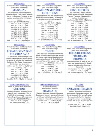 LUCERNAIRE                                     LUCERNAIRE                                       LUCERNAIRE
53 rue Notre Dame des Champs Métro             53 rue Notre Dame des Champs Métro               53 rue Notre Dame des Champs Métro
       Notre Dame des Champs                          Notre Dame des Champs                            Notre Dame des Champs
         MA SAGAN                             MARILYN MONROE –                                       LOVE LETTERS
   Par un montage habile de textes de                                                               Love letters, est d’abord l’histoire
Françoise Sagan, Prune Lichtlé nous fait
                                                 ENTRETIENS                                     parallèle de deux destinées. Au début de
 revivre La Sagan que l’on aime par ses       Marilyn Monroe chez son analyste durant             l’action, Thomas et Alexa sont deux
  pensées sensibles, drôles et tellement     les derniers mois de sa vie.« Je sais que je                écoliers, ils ont huit ans.
                  lucides.                     ne serai pas heureuse, mais je peux être          octobre jeu. 11 à 19:00 h (12 pl.), ven.
   octobre : jeu. 11 à 18:30 h (12 pl.),                         gaie. »                                  12 à 19:00 h (12 pl.),
        ven. 12 à 18:30 h (12 pl.),              octobre : jeu. 11 à 18:30 h (12 pl.),                  mar. 16 à 19:00 h (12 pl.),
        mar. 16 à 18:30 h (12 pl.),                   ven. 12 à 18:30 h (12 pl.),                       mer. 17 à 19:00 h (12 pl.),
       mer. 17 à 18:30 h (12 pl.),                    mar. 16 à 18:30 h (12 pl.),                       jeu. 18 à 19:00 h (12 pl.),
        jeu. 18 à 18:30 h (12 pl.),                   mer. 17 à 18:30 h (12 pl.),                       ven. 19 à 19:00 h (12 pl.),
        ven. 19 à 18:30 h (12 pl.),                   jeu. 18 à 18:30 h (12 pl.),                       mar. 23 à 19:00 h (12 pl.),
       mar. 23 à 18:30 h (12 pl.),                    ven. 19 à 18:30 h (12 pl.),                       mer. 24 à 19:00 h (12 pl.),
        jeu. 25 à 18:30 h (12 pl.),                   mar. 23 à 18:30 h (12 pl.),                       jeu. 25 à 19:00 h (12 pl.),
        ven. 26 à 18:30 h (12 pl.),                   mer. 24 à 18:30 h (12 pl.),                       ven. 26 à 19:00 h (12 pl.),
        mar. 30 à 18:30 h (12 pl.),                    jeu. 25 à 18:30 h (12 pl.),                      mar. 30 à 19:00 h (12 pl.),
  mer. 31 à 18:30 h (12 pl.) 15 € pour 2        ven. 26 à 18:30 h (12 pl.) 15 € pour 2            mer. 31 à 19:00 h (12 pl.) 15 € pour 2

           LUCERNAIRE                                     LUCERNAIRE
53 rue Notre Dame des Champs Métro             53 rue Notre Dame des Champs Métro                          LUCERNAIRE
       Notre Dame des Champs                          Notre Dame des Champs                     53 rue Notre Dame des Champs Métro
                                                                                                       Notre Dame des Champs
REGARDEZ MAIS NE                                             TABOU
  TOUCHEZ PAS !                                Parce que le viol est un tabou dans notre           TÊTES DE CHIENS
                                             société médiatisée apparemment si ouverte
  Le cheval de la Reine d'Espagne s'est       à la parole... cette parole-là est interdite la
                                                                                                     PORTRAITS
emballé. Dona Beatrix a promis sa main
au sauveur de la Reine.Don Melchior le
                                             plaidoirie flamboyante de Gisèle Halimi au               D'HOMMES
                                               procès d’Aix-en-Provence le 3 mai 1978           Une musique issue de la vie de tous les
 fanfaron et Don Gaspar l'amoureux se        octobre : jeu. 11 à 20:00 h (12 pl.), ven. 12
     disputent cet acte de ravoure.                                                              jours, que nous venons offrir dans le
                                                            à 20:00 h (12 pl.),                  cœur de votre quotidien. Un retour à
octobre : jeu. 11 à 21:30 h (12 pl.), ven.             mar. 16 à 20:00 h (12 pl.),
          12 à 21:30 h (12 pl.),                                                                               l’essentiel.
                                                       mer. 17 à 20:00 h (12 pl.),                octobre : dim. 14 à 19:30 h (12 pl.),
       dim. 14 à 15:00 h (12 pl.),                     jeu. 18 à 20:00 h (12 pl.),
       mar. 16 à 21:30 h (12 pl.),                                                                    dim. 21 à 19:30 h (12 pl.),
                                                 ven. 19 à 20:00 h (12 pl.) 15 € pour 2         dim. 28 à 19:30 h (12 pl.) 15 € pour 2
       mer. 17 à 21:30 h (12 pl.),
        jeu. 18 à 21:30 h (12 pl.),
       ven. 19 à 21:30 h (12 pl.),
 dim. 21 à 15:00 h (12 pl.), 15 € pour 2


    MADELEINE (Théâtre de la)                        MATHURINS (Théâtre des)                                  MAXIM’S
  19 rue de Surène Métro Madeleine                     36 rue des Mathurins                                  3 Rue Royale
                                                      Métro Havre-Caumartin
           VOLPONE                                                                              SARAH BERNHARDT
 Volpone, célibataire riche sans héritier                SHABBATH                                    toujours !Personnage mythique et
  naturel, feint cyniquement d’être à         Shabbath donne une image de l’humanité             extravagant, elle mena sa vie avec une
 l’article de la mort, ce qui a pour but     dans tous ses aspects : la peur de la liberté,      liberté démesurée. Un spectacle adapté
d’attirer les prétendants à la succession.    la violence, le totalitarisme, la dictature,         des mémoires de l’actrice légendaire
  octobre : jeu. 11 à 20:30 h (50 pl.),      vus à travers certains épisodes historiques            interprétée par une comédienne qui
        ven. 12 à 20:30 h (50 pl.),              octobre : dim. 14 à 19:00 h (20 pl.),          relève le défi du seul en scène avec brio
     dim. 14 à 17:00 h (50 pl.) 10 €                 lun. 15 à 21:00 h (20 pl.) 0 €                                   !
                                                                                                   octobre : dim. 14 à 15:00 h (10 pl.),
                                                                                                       dim. 21 à 15:00 h (10 pl.) 10 €




                                                                                                                                        8
 