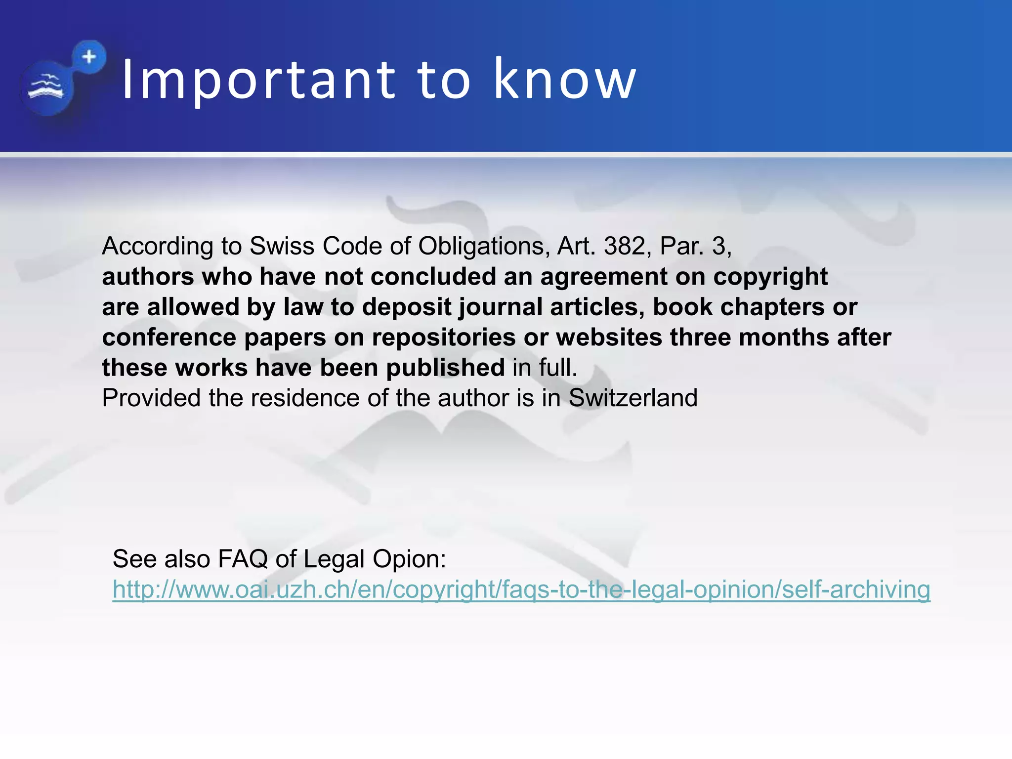 Important to know
According to Swiss Code of Obligations, Art. 382, Par. 3,
authors who have not concluded an agreement on copyright
are allowed by law to deposit journal articles, book chapters or
conference papers on repositories or websites three months after
these works have been published in full.
Provided the residence of the author is in Switzerland
See also FAQ of Legal Opion:
http://www.oai.uzh.ch/en/copyright/faqs-to-the-legal-opinion/self-archiving
 