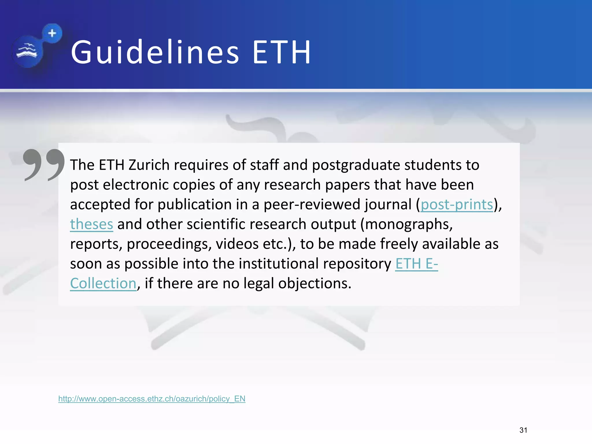 Guidelines ETH
The ETH Zurich requires of staff and postgraduate students to
post electronic copies of any research papers that have been
accepted for publication in a peer-reviewed journal (post-prints),
theses and other scientific research output (monographs,
reports, proceedings, videos etc.), to be made freely available as
soon as possible into the institutional repository ETH E-
Collection, if there are no legal objections.
„
http://www.open-access.ethz.ch/oazurich/policy_EN
31
 