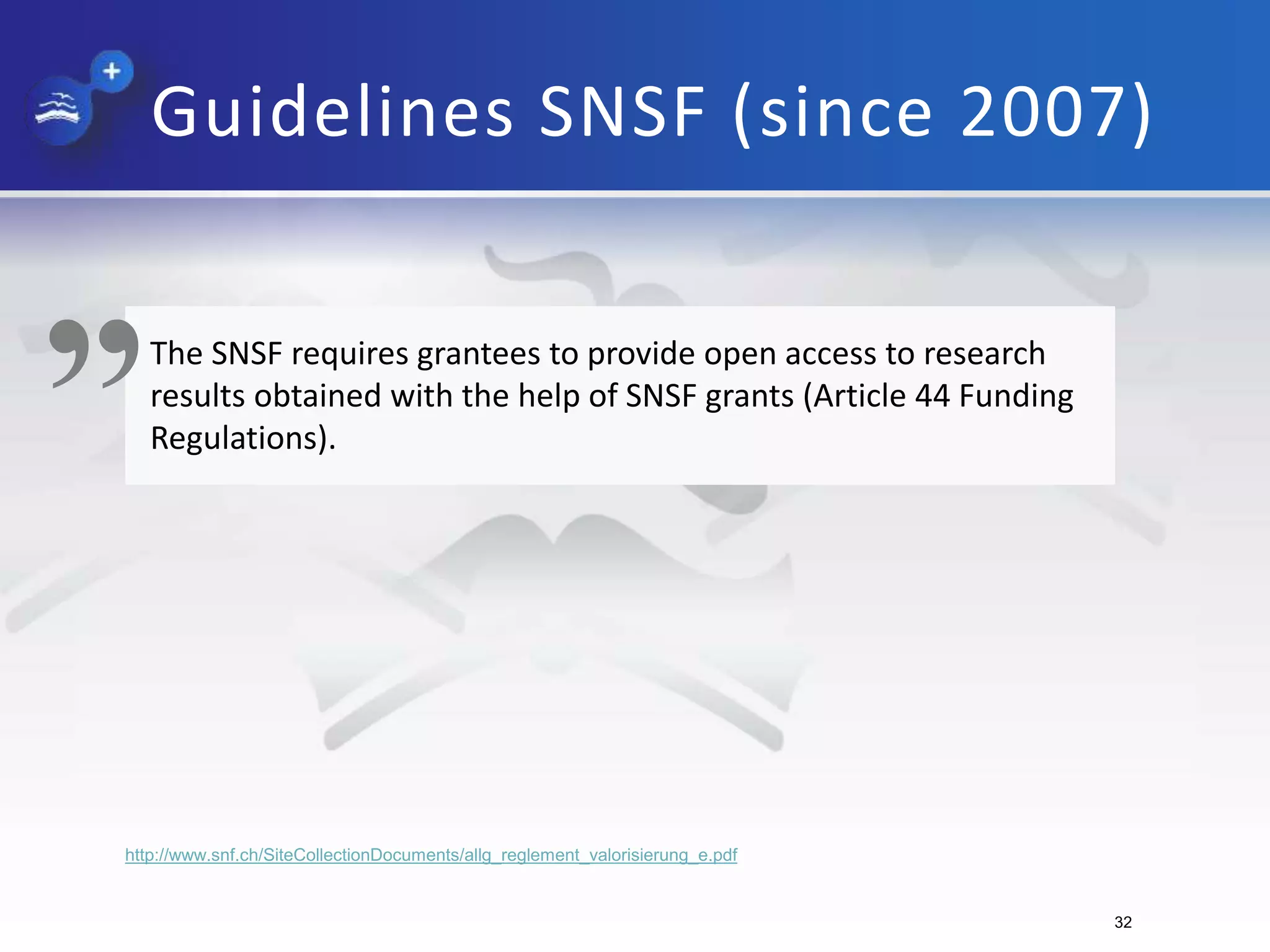 Guidelines SNSF (since 2007)
The SNSF requires grantees to provide open access to research
results obtained with the help of SNSF grants (Article 44 Funding
Regulations).
„
http://www.snf.ch/SiteCollectionDocuments/allg_reglement_valorisierung_e.pdf
32
 