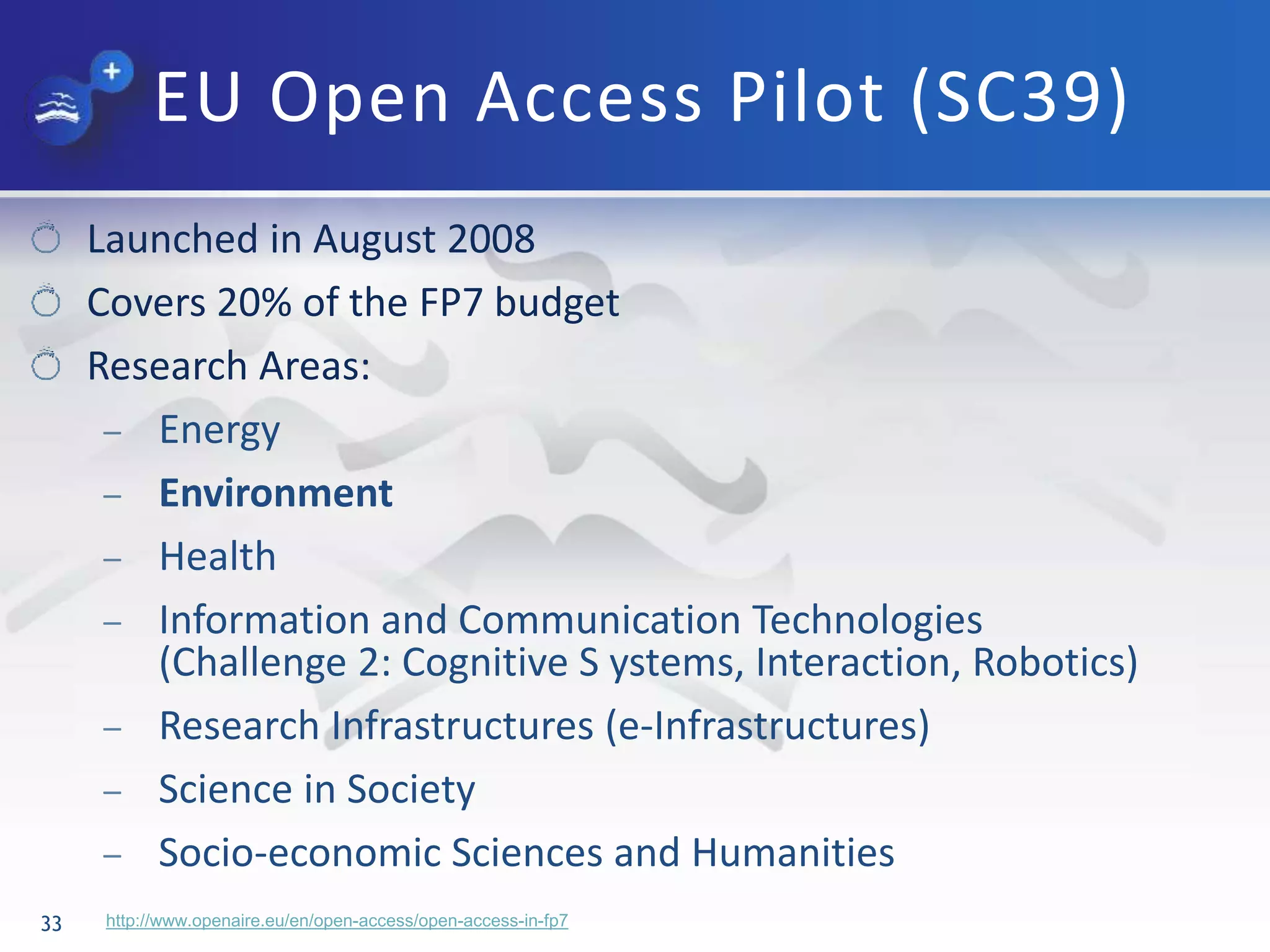 EU Open Access Pilot (SC39)
33
Launched in August 2008
Covers 20% of the FP7 budget
Research Areas:
– Energy
– Environment
– Health
– Information and Communication Technologies
(Challenge 2: Cognitive S ystems, Interaction, Robotics)
– Research Infrastructures (e-Infrastructures)
– Science in Society
– Socio-economic Sciences and Humanities
http://www.openaire.eu/en/open-access/open-access-in-fp7
 