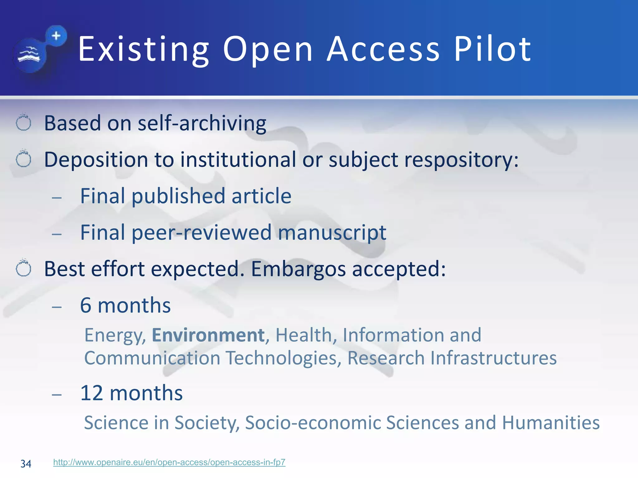 Existing Open Access Pilot
34
Based on self-archiving
Deposition to institutional or subject respository:
– Final published article
– Final peer-reviewed manuscript
Best effort expected. Embargos accepted:
– 6 months
Energy, Environment, Health, Information and
Communication Technologies, Research Infrastructures
– 12 months
Science in Society, Socio-economic Sciences and Humanities
http://www.openaire.eu/en/open-access/open-access-in-fp7
 