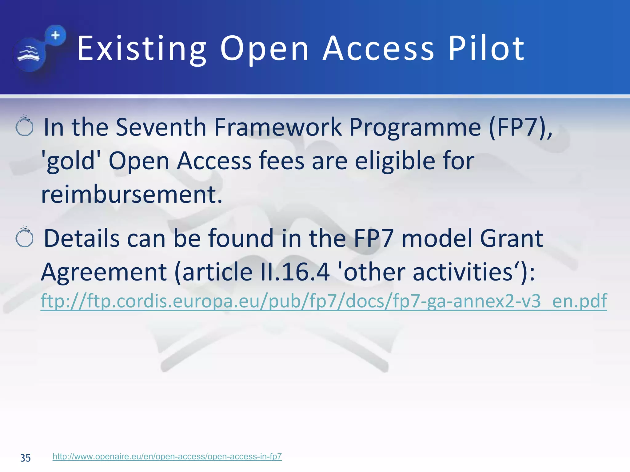 Existing Open Access Pilot
35
In the Seventh Framework Programme (FP7),
'gold' Open Access fees are eligible for
reimbursement.
Details can be found in the FP7 model Grant
Agreement (article II.16.4 'other activities‘):
ftp://ftp.cordis.europa.eu/pub/fp7/docs/fp7-ga-annex2-v3_en.pdf
http://www.openaire.eu/en/open-access/open-access-in-fp7
 