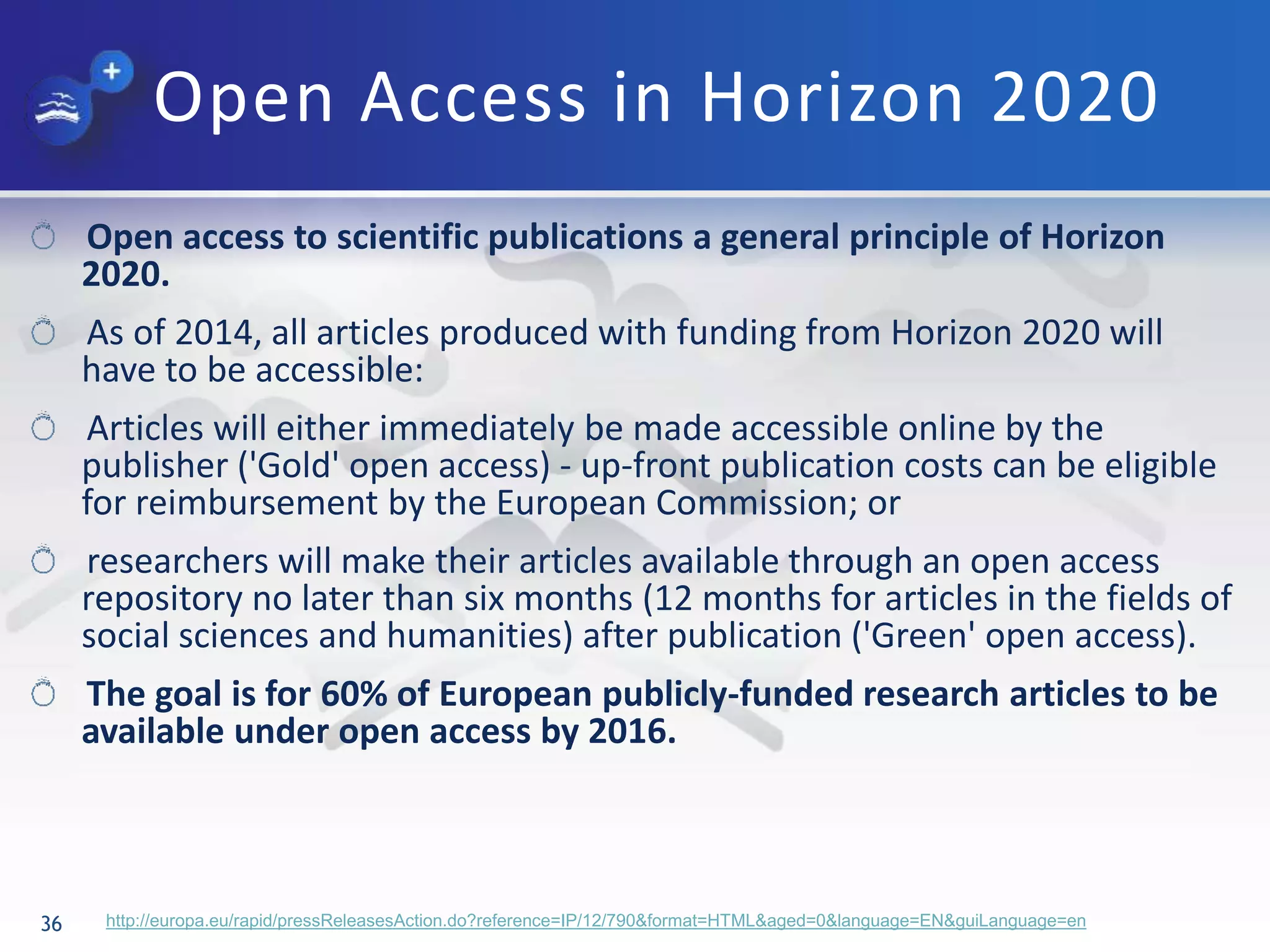 Open Access in Horizon 2020
36 http://europa.eu/rapid/pressReleasesAction.do?reference=IP/12/790&format=HTML&aged=0&language=EN&guiLanguage=en
Open access to scientific publications a general principle of Horizon
2020.
As of 2014, all articles produced with funding from Horizon 2020 will
have to be accessible:
Articles will either immediately be made accessible online by the
publisher ('Gold' open access) - up-front publication costs can be eligible
for reimbursement by the European Commission; or
researchers will make their articles available through an open access
repository no later than six months (12 months for articles in the fields of
social sciences and humanities) after publication ('Green' open access).
The goal is for 60% of European publicly-funded research articles to be
available under open access by 2016.
 