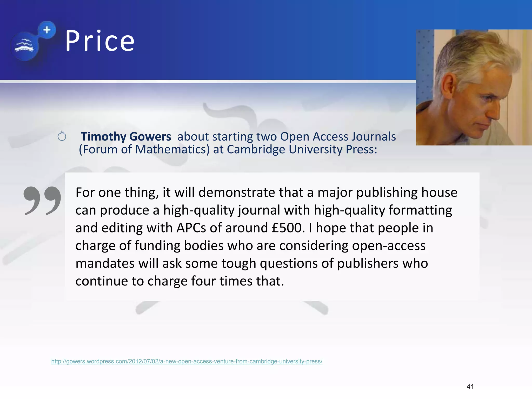 http://gowers.wordpress.com/2012/07/02/a-new-open-access-venture-from-cambridge-university-press/
„For one thing, it will demonstrate that a major publishing house
can produce a high-quality journal with high-quality formatting
and editing with APCs of around £500. I hope that people in
charge of funding bodies who are considering open-access
mandates will ask some tough questions of publishers who
continue to charge four times that.
Timothy Gowers about starting two Open Access Journals
(Forum of Mathematics) at Cambridge University Press:
41
Price
 