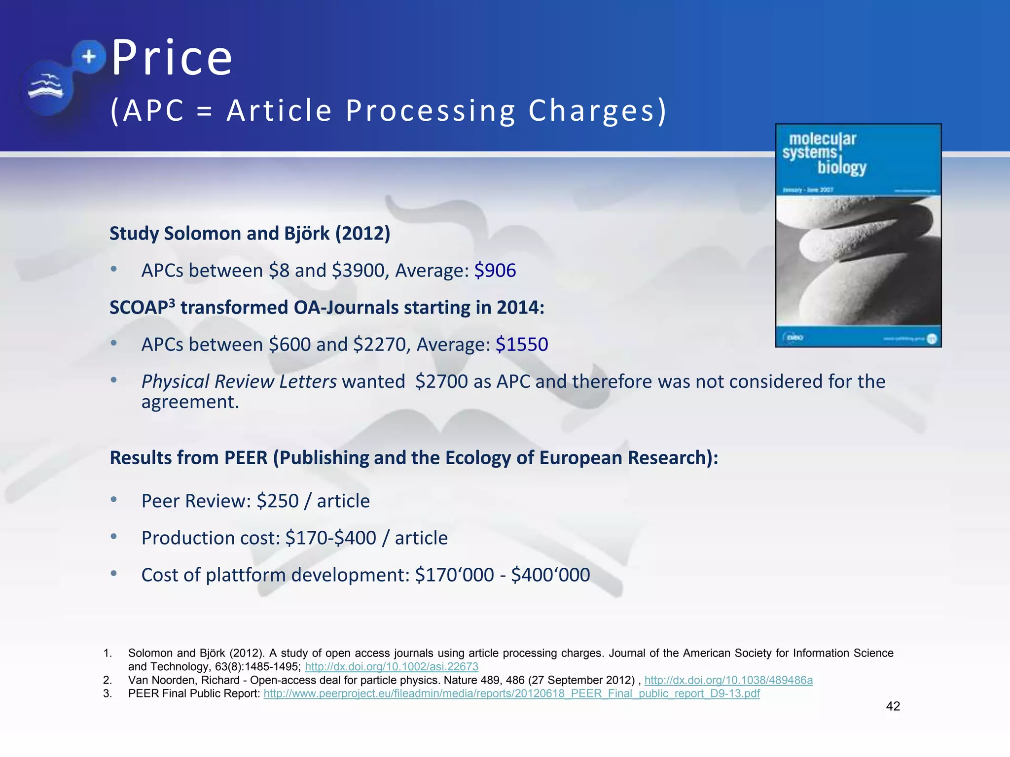 Price
(APC = Article Processing Charges)
Study Solomon and Björk (2012)
• APCs between $8 and $3900, Average: $906
SCOAP3 transformed OA-Journals starting in 2014:
• APCs between $600 and $2270, Average: $1550
• Physical Review Letters wanted $2700 as APC and therefore was not considered for the
agreement.
Results from PEER (Publishing and the Ecology of European Research):
• Peer Review: $250 / article
• Production cost: $170-$400 / article
• Cost of plattform development: $170‘000 - $400‘000
42
1. Solomon and Björk (2012). A study of open access journals using article processing charges. Journal of the American Society for Information Science
and Technology, 63(8):1485-1495; http://dx.doi.org/10.1002/asi.22673
2. Van Noorden, Richard - Open-access deal for particle physics. Nature 489, 486 (27 September 2012) , http://dx.doi.org/10.1038/489486a
3. PEER Final Public Report: http://www.peerproject.eu/fileadmin/media/reports/20120618_PEER_Final_public_report_D9-13.pdf
 
