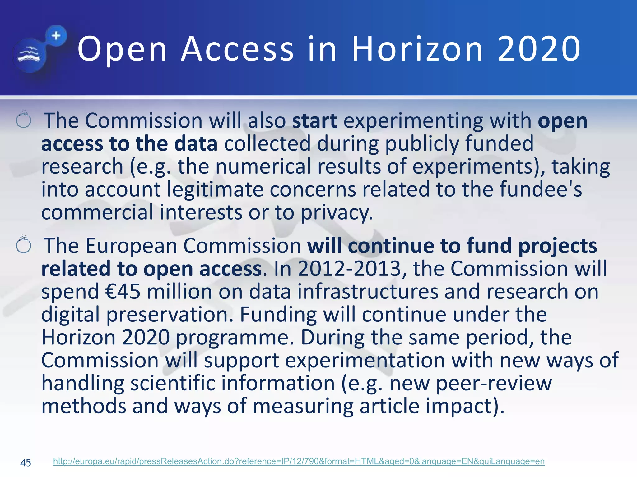 Open Access in Horizon 2020
45 http://europa.eu/rapid/pressReleasesAction.do?reference=IP/12/790&format=HTML&aged=0&language=EN&guiLanguage=en
The Commission will also start experimenting with open
access to the data collected during publicly funded
research (e.g. the numerical results of experiments), taking
into account legitimate concerns related to the fundee's
commercial interests or to privacy.
The European Commission will continue to fund projects
related to open access. In 2012-2013, the Commission will
spend €45 million on data infrastructures and research on
digital preservation. Funding will continue under the
Horizon 2020 programme. During the same period, the
Commission will support experimentation with new ways of
handling scientific information (e.g. new peer-review
methods and ways of measuring article impact).
 