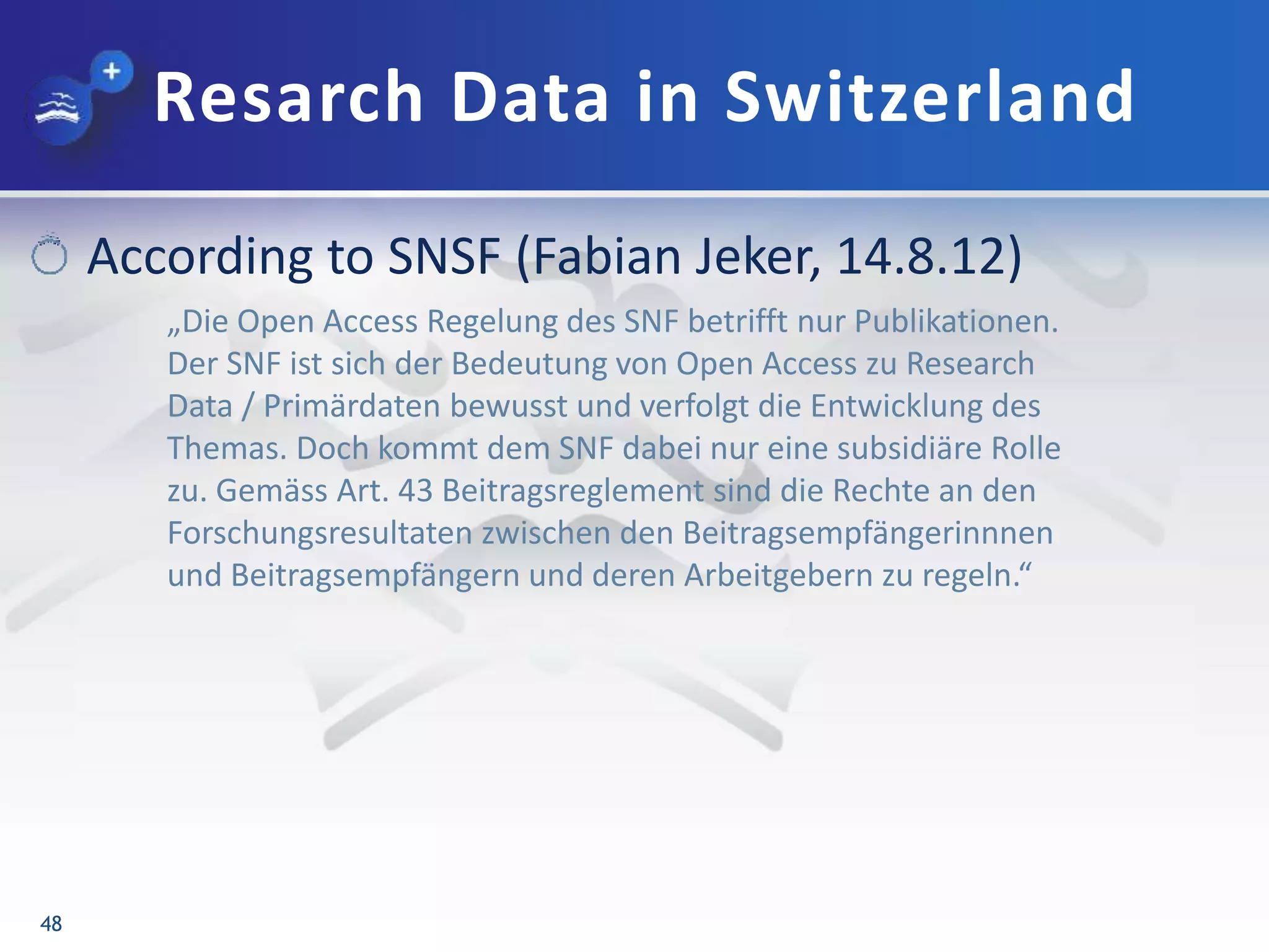 Resarch Data in Switzerland
48
According to SNSF (Fabian Jeker, 14.8.12)
„Die Open Access Regelung des SNF betrifft nur Publikationen.
Der SNF ist sich der Bedeutung von Open Access zu Research
Data / Primärdaten bewusst und verfolgt die Entwicklung des
Themas. Doch kommt dem SNF dabei nur eine subsidiäre Rolle
zu. Gemäss Art. 43 Beitragsreglement sind die Rechte an den
Forschungsresultaten zwischen den Beitragsempfängerinnnen
und Beitragsempfängern und deren Arbeitgebern zu regeln.“
 