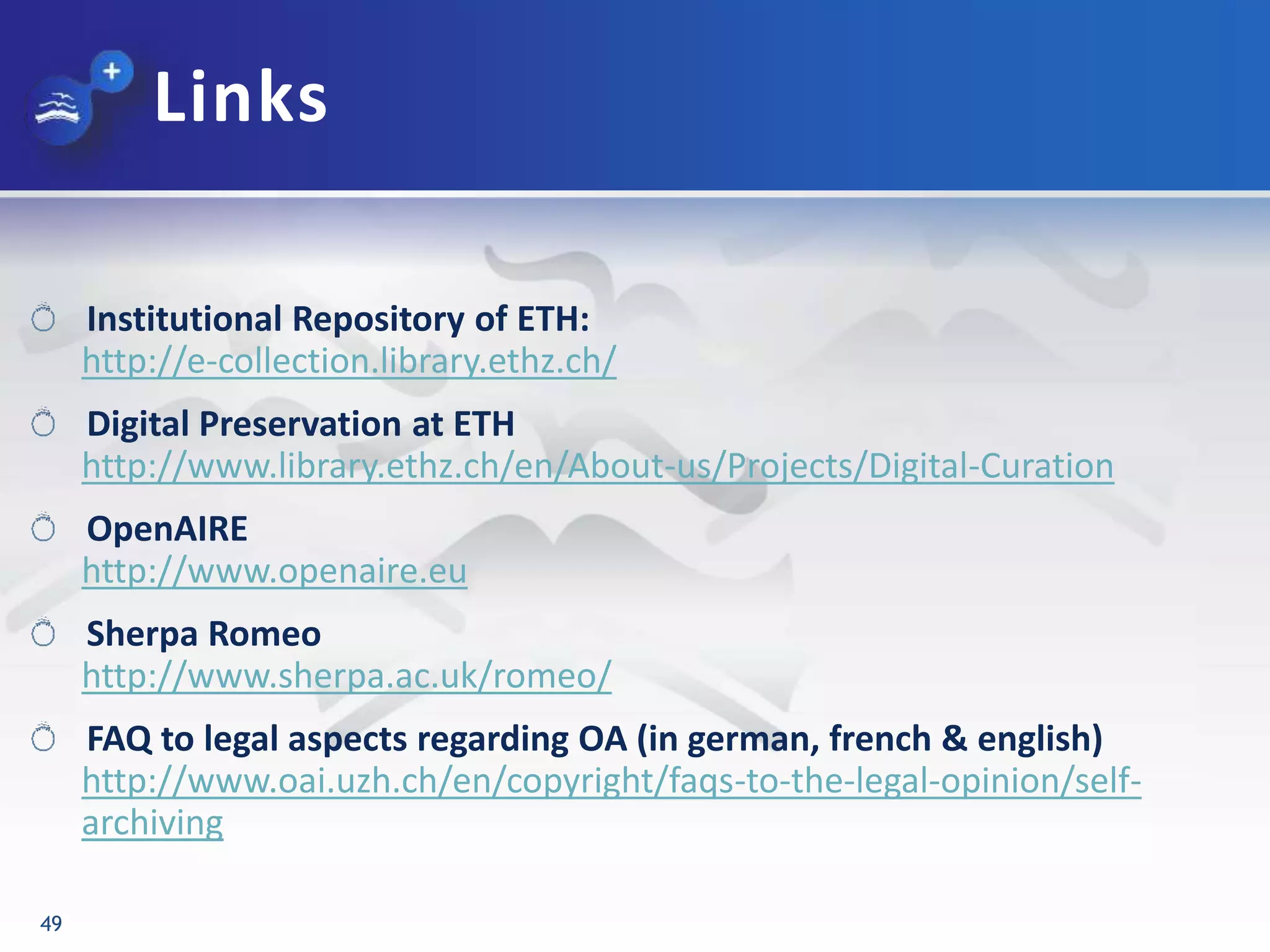 Links
49
Institutional Repository of ETH:
http://e-collection.library.ethz.ch/
Digital Preservation at ETH
http://www.library.ethz.ch/en/About-us/Projects/Digital-Curation
OpenAIRE
http://www.openaire.eu
Sherpa Romeo
http://www.sherpa.ac.uk/romeo/
FAQ to legal aspects regarding OA (in german, french & english)
http://www.oai.uzh.ch/en/copyright/faqs-to-the-legal-opinion/self-
archiving
 