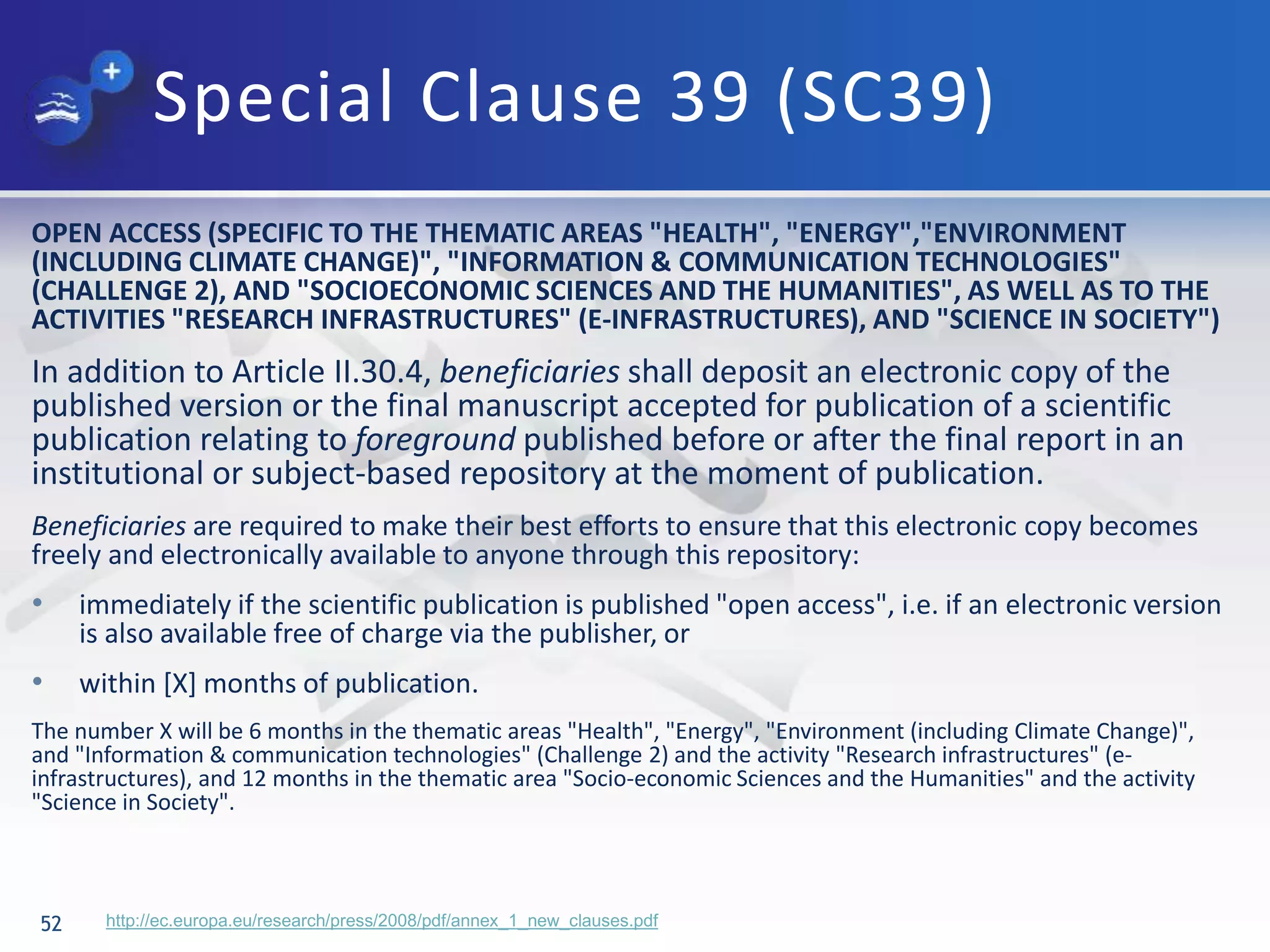 Special Clause 39 (SC39)
52
OPEN ACCESS (SPECIFIC TO THE THEMATIC AREAS "HEALTH", "ENERGY","ENVIRONMENT
(INCLUDING CLIMATE CHANGE)", "INFORMATION & COMMUNICATION TECHNOLOGIES"
(CHALLENGE 2), AND "SOCIOECONOMIC SCIENCES AND THE HUMANITIES", AS WELL AS TO THE
ACTIVITIES "RESEARCH INFRASTRUCTURES" (E-INFRASTRUCTURES), AND "SCIENCE IN SOCIETY")
In addition to Article II.30.4, beneficiaries shall deposit an electronic copy of the
published version or the final manuscript accepted for publication of a scientific
publication relating to foreground published before or after the final report in an
institutional or subject-based repository at the moment of publication.
Beneficiaries are required to make their best efforts to ensure that this electronic copy becomes
freely and electronically available to anyone through this repository:
• immediately if the scientific publication is published "open access", i.e. if an electronic version
is also available free of charge via the publisher, or
• within [X] months of publication.
The number X will be 6 months in the thematic areas "Health", "Energy", "Environment (including Climate Change)",
and "Information & communication technologies" (Challenge 2) and the activity "Research infrastructures" (e-
infrastructures), and 12 months in the thematic area "Socio-economic Sciences and the Humanities" and the activity
"Science in Society".
http://ec.europa.eu/research/press/2008/pdf/annex_1_new_clauses.pdf
 