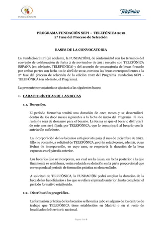 PROGRAMA FUNDACIÓN SEPI – TELEFÓNICA 2012
                    2ª Fase del Proceso de Selección


                          BASES DE LA CONVOCATORIA

La Fundación SEPI (en adelante, la FUNDACIÓN), de conformidad con los términos del
convenio de colaboración de fecha 2 de noviembre de 2011 suscrito con TELEFÓNICA
ESPAÑA (en adelante, TELEFÓNICA) y del acuerdo de convocatoria de becas firmado
por ambas partes con fecha 10 de abril de 2012, convoca las becas correspondientes a la
2ª fase del proceso de selección de la edición 2012 del Programa Fundación SEPI -
TELEFÓNICA (en adelante, el Programa).

La presente convocatoria se ajustará a las siguientes bases:

1. CARACTERÍSTICAS DE LAS BECAS

   1.1. Duración.

        El periodo formativo tendrá una duración de once meses y se desarrollará
        dentro de los doce meses siguientes a la fecha de inicio del Programa. El mes
        restante será de descanso para el becario. La forma en que el becario disfrutará
        de este mes será fijada por TELEFÓNICA, que lo comunicará al becario con la
        antelación suficiente.

        La incorporación de los becarios está prevista para el mes de diciembre de 2012.
        Ello no obstante, a solicitud de TELEFÓNICA, podrán establecerse, además, otras
        fechas de incorporación, en cuyo caso, se respetaría la duración de la beca
        expuesta en el párrafo anterior.

        Los becarios que se incorporen, sea cual sea la causa, en fecha posterior a la que
        finalmente se establezca, verán reducida su dotación en la parte proporcional que
        corresponda al periodo de formación práctica no desarrollado.

        A solicitud de TELEFÓNICA, la FUNDACIÓN podrá ampliar la duración de la
        beca de los beneficiarios a los que se refiere el párrafo anterior, hasta completar el
        período formativo establecido.

   1.2. Distribución geográfica.

        La formación práctica de los becarios se llevará a cabo en alguno de los centros de
        trabajo que TELEFÓNICA tiene establecidos en Madrid o en el resto de
        localidades del territorio nacional.

                                         Página 1 de 8
 
