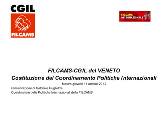 FILCAMS-CGIL del VENETO
Costituzione del Coordinamento Politiche Internazionali
Mestre-giovedì 11 ottobre 2012
Presentazione di Gabriele Guglielmi
Coordinatore delle Politiche Internazionali della FILCAMS
 
