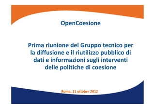 OpenCoesione
Prima riunione del Gruppo tecnico per 
la diffusione e il riutilizzo pubblico di 
dati e informazioni sugli interventi 
delle politiche di coesione
Roma, 11 ottobre 2012
 