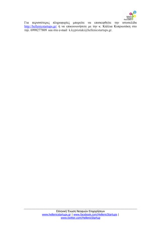 Για περισσότερες πληροφορίες μπορείτε να επισκεφθείτε την ιστοσελίδα
http://hellenicstartups.gr/ ή να επικοινωνήσετε με την κ. Κάλλια Κυπριωτάκη στο
τηλ. 6998277809 και στο e-mail k.kypriotaki@hellenicstartups.gr.




                      Ελληνική Ένωση Νεοφυών Επιχειρήσεων
            www.hellenicstartups.gr | www.facebook.com/HellenicStartups |
                           www.twitter.com/HellenicStartup
 