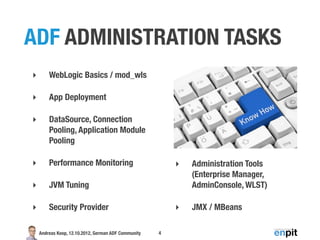 ADF ADMINISTRATION TASKS
‣       WebLogic Basics / mod_wls

‣       App Deployment

‣       DataSource, Connection
        Pooling, Application Module
        Pooling

‣       Performance Monitoring                           ‣   Administration Tools
                                                             (Enterprise Manager,
‣       JVM Tuning                                           AdminConsole, WLST)

‣       Security Provider                                ‣   JMX / MBeans

    Andreas Koop, 12.10.2012, German ADF Community   4
 