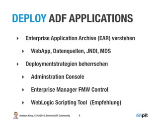 DEPLOY ADF APPLICATIONS
‣        Enterprise Application Archive (EAR) verstehen

     ‣        WebApp, Datenquellen, JNDI, MDS

‣        Deploymentstrategien beherrschen

     ‣        Adminstration Console

     ‣        Enterprise Manager FMW Control

     ‣        WebLogic Scripting Tool (Empfehlung)

    Andreas Koop, 12.10.2012, German ADF Community   6
 