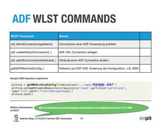 ADF WLST COMMANDS
WLST Command                                  Zweck

adf_listUrlConnection(appName)                Connections einer ADF Anwendung auﬂisten

adf_createHttpUrlConnection(..)               ADF URL Connection anlegen

adf_setURLConnectionAttributes(..)            Attribute einer ADF Connection ändern

getADFMArchiveConﬁg(..)                       Referenz auf ADF EAR. Änderung der Konﬁguration, z.B. MDS


Beispiel: MDS Repository registrieren

 archive = getMDSArchiveConfig(fromLocation='.../apps/myapp.ear')
 archive.setAppMetadataRepository(repository='repo1',partition='partition1',
 type='File',path='/filer/mdsrepo/myapp')
 archive.save()




Weitere Informationen      http://de.slideshare.net/enpit/weblogic-administration-und-deployment-mit-wlst-14111066
zu WLST


         Andreas Koop, 12.10.2012, German ADF Community           10
 