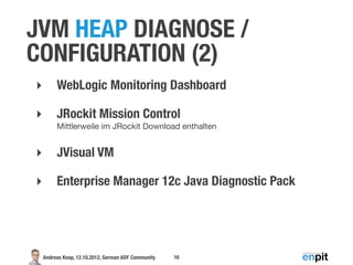 JVM HEAP DIAGNOSE /
CONFIGURATION (2)
‣        WebLogic Monitoring Dashboard

‣        JRockit Mission Control
         Mittlerweile im JRockit Download enthalten


‣        JVisual VM

‣        Enterprise Manager 12c Java Diagnostic Pack




    Andreas Koop, 12.10.2012, German ADF Community   16
 