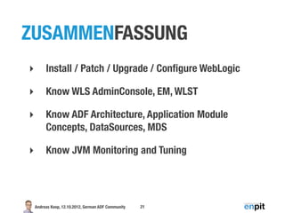 ZUSAMMENFASSUNG
‣        Install / Patch / Upgrade / Conﬁgure WebLogic

‣        Know WLS AdminConsole, EM, WLST

‣        Know ADF Architecture, Application Module
         Concepts, DataSources, MDS

‣        Know JVM Monitoring and Tuning




    Andreas Koop, 12.10.2012, German ADF Community   21
 