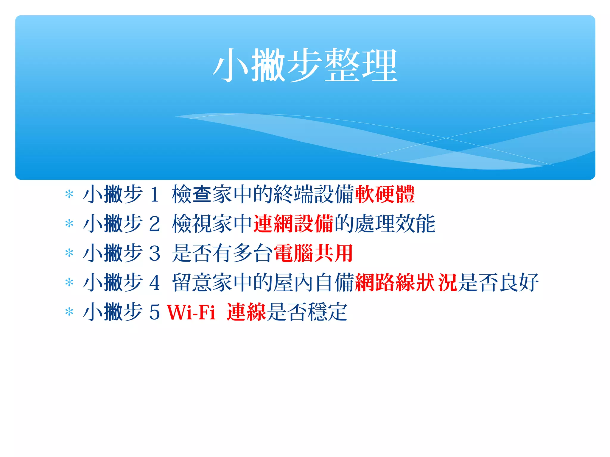 小撇步整理


∗   小撇步 1 檢查家中的終端設備軟硬體
∗   小撇步 2 檢視家中連網設備的處理效能
∗   小撇步 3 是否有多台電腦共用
∗   小撇步 4 留意家中的屋內自備網路線狀 況是否良好
∗   小撇步 5 Wi-Fi 連線是否穩定
 