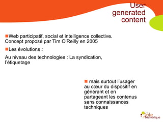 User
                                                    generated
                                                      content

Web participatif, social et intelligence collective.
Concept proposé par Tim O'Reilly en 2005
Les évolutions :
Au niveau des technologies : La syndication,
l’étiquetage


                                        mais surtout l’usager
                                       au cœur du dispositif en
                                       générant et en
                                       partageant les contenus
                                       sans connaissances
                                       techniques
 
