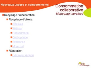 Nouveaux usages et comportements
                                   Consommation
                                     collaborative
Recyclage / récupération          Nouveaux services
    Recyclage d’objets:
      Talalilala
      Wiithaa
      Ressourcerie
      Corecyclage
      Terracycle
      Monextel
    Réparation
      Comment réparer
 