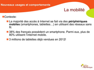 Nouveaux usages et comportements
                                                La mobilité
Contexte:
    La majorité des accès à Internet se fait via des périphériques
     mobiles (smartphones, tablettes…) en utilisant des réseaux sans
     fil.
    38% des français possèdent un smartphone. Parmi eux, plus de
     80% utilisent l’internet mobile.
    3 millions de tablettes déjà vendues en 2012!
 