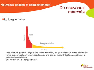 Nouveaux usages et comportements
                                                             De nouveaux
                                                                 marchés
La longue traine




   « les produits qui sont l’objet d’une faible demande, ou qui n’ont qu’un faible volume de
   vente, peuvent collectivement représenter une part de marché égale ou supérieure à
   celle des best-sellers »
   Cris Anderson – La longue traîne
 