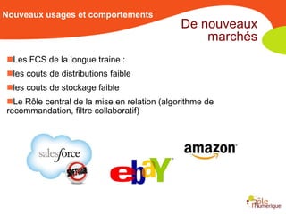 Nouveaux usages et comportements
                                             De nouveaux
                                                 marchés
Les FCS de la longue traine :
les couts de distributions faible
les couts de stockage faible
Le Rôle central de la mise en relation (algorithme de
recommandation, filtre collaboratif)
 