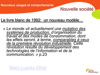 Nouveaux usages et comportements
                                   Nouvelle société

Le livre blanc de 1992: un nouveau modèle…

 « Le monde vit actuellement une mutation des
   systèmes de production, d’organisation du
   travail et des modes de consommation, dont
   les effets seront, à terme, comparables à ceux
   de la première révolution industrielle. Cette
   révolution résulte du développement des
   technologies de l’information et de la
   communication. » p.23


     Marc Luyckx Ghisi
 