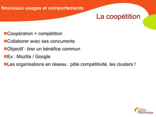 Nouveaux usages et comportements
                                             La coopétition

Coopération + compétition
Collaborer avec ses concurrents
Objectif : tirer un bénéfice commun
Ex : Mozilla / Google
Les organisations en réseau : pôle compétitivité, les clusters !
 