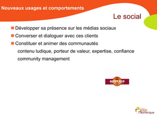 Nouveaux usages et comportements
                                                   Le social
    Développer sa présence sur les médias sociaux
    Converser et dialoguer avec ces clients
    Constituer et animer des communautés
      contenu ludique, porteur de valeur, expertise, confiance
      community management
 