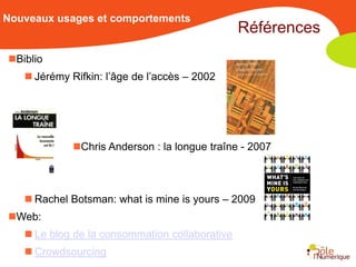 Nouveaux usages et comportements
                                                Références
Biblio
    Jérémy Rifkin: l’âge de l’accès – 2002




             Chris Anderson : la longue traîne - 2007



    Rachel Botsman: what is mine is yours – 2009
Web:
    Le blog de la consommation collaborative
    Crowdsourcing
 