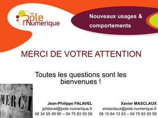 Nouveaux usages &
                               comportements




MERCI DE VOTRE ATTENTION

  Toutes les questions sont les
          bienvenues !

         Jean-Philippe FALAVEL                  Xavier MASCLAUX
      jpfalavel@pole-numerique.fr     xmasclaux@pole-numerique.fr
  06 34 55 49 90 – 04 75 83 50 58   06 10 64 13 53 – 04 75 83 50 58
 